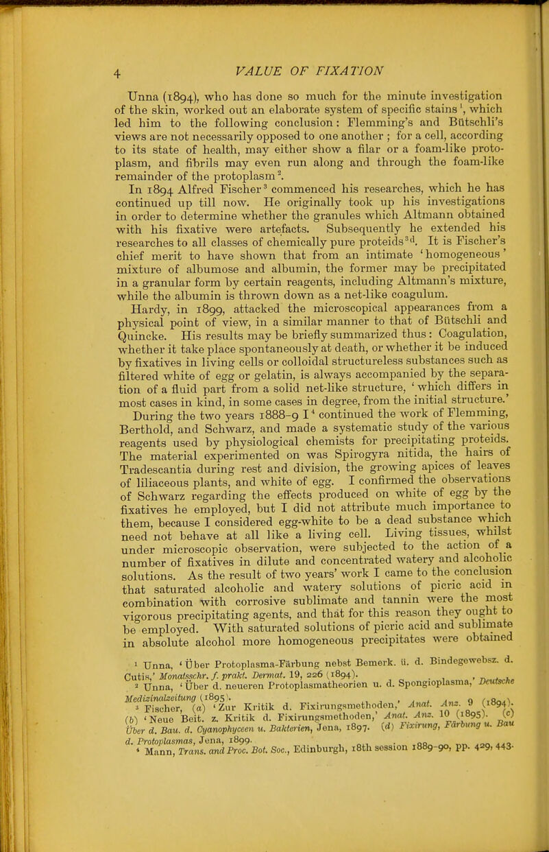 Unna (1894), who has done so much for the minute investigation of the skin, worked out an elaborate system of specific stains', which led him to the following conclusion: Flemming's and BQtschli's views are not necessarily opposed to one another ; for a cell, according to its state of health, may either show a filar or a foam-like proto- plasm, and fibrils may even run along and through the foam-like remainder of the protoplasm ^. In 1894 Alfred Fischer'' commenced his researches, which he has continued up till now. He originally took up his investigations in order to determine whether the granules which Altmann obtained with his fixative were artefacts. Subsequently he extended his researches to all classes of chemically pure proteids^'l It is Fischer's chief merit to have shown that from an intimate 'homogeneous' mixture of albumose and albumin, the former may be precipitated in a granular form by certain reagents, including Altmann's mixture, while the albumin is thrown down as a net-like coagulum. Hardy, in 1899, attacked the microscopical appearances from a physical point of view, in a similar manner to that of ButschU and Quincke. His results may be briefly summarized thus: Coagulation, whether it take place spontaneously at death, or whether it be induced by fixatives in living cells or colloidal structureless substances such as filtered white of egg or gelatin, is always accompanied by the separa- tion of a fluid part from a solid net-Uke structure, ' which differs iii most cases in kind, in some cases ui degree, from the initial structure.' During the two years 1888-9 I' continued the work of Flemming, Berthold, and Schwarz, and made a systematic study of the various reagents used by physiological chemists for precipitating proteids. The material experimented on was Spirogyra nitida, the hairs of Tradescantia during rest and division, the growmg apices of leaves of liliaceous plants, and white of egg. I confirmed the observations of Schwarz regarding the effects produced on white of egg by the fixatives he employed, but I did not attribute much importance to them, because I considered egg-white to be a dead substance which need not behave at all like a living cell. Living tissues, whilst under microscopic observation, were subjected to the action of a number of fixatives in dilute and concentrated watery and alcoholic solutions. As the result of two years' work I came to the conclusion that saturated alcoholic and wateiy solutions of picric acid in combination with corrosive sublimate and tannin were the most vigorous precipitating agents, and that for this reason they ought to be employed. With saturated solutions of picric acid and sublimate in absolute alcohol more homogeneous precipitates were obtamed 1 Unna, 'Uber Protoplasma-Farbung nebst Bemerk. u. d. Bindegewebsz. d. Cutis,'JWoMa«.<!sc;ir./.praW. Derma«. 19, 226 (,1894). . , „ • n^.t^h. 2 Unna, ' Uber d. neueren Protoplasmatheorien u. d. Spongioplasma, Deutsche » Fischer, (a) 'Zur Kritik d. Fixirungsmethoden, Anat. Ans. i (1894)• m 'Neue Beit. z. Kritik d. Fixirungamethoden,' Anat. Am. I0_(i895). W tiber d. Ban. d. Cyanophyceen u. Bakterien, Jena, 1897. (<*) Fixirung, Farbung u. Ban d. Protoplasmas, Jena, 1899. . , „^i. • ,qo„ ^ „tw A^n aa^ * Mann, Trans. andProc. Bot. Soc, Edinburgh, iBth session 1889-90, pp. 429. 443-