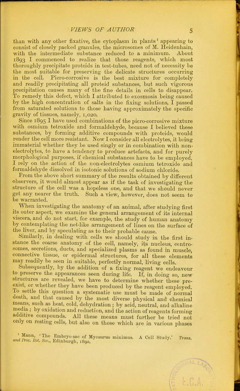 than with any other fixativGj the cytoplasm in plants^ appearing to consist of closely packed granules, the microsomes of M. Heidenhain, with the intermediate substance reduced to a minimum. About 1893 I commenced to realize that those reagents, which most thoroughly precipitate proteids in test-tubes, need not of necessity be the most suitable for preserving the delicate structures occurring in the cell. Picro-corrosive is the best mixture for completely and readily precipitating all proteid substances, but such vigorous precipitation causes many of the fine details in cells to disappear. To remedy this defect, which I attributed to exosmosis being caused by the high concentration of salts in the fixing solutions, I passed from saturated solutions to those having approximately the specific gravity of tissues, namely, 1,020. Since 1895 I have used combinations of the picro-corrosive mixture with osmium tetroxide and formaldehyde, because I believed these substances, by forming additive compounds with proteids, would render the cell more resistant. Now I consider all electrolytes, it being immaterial whether they be used singly or in combination with non- electrolytes, to have a tendency to produce artefacts, and for purely morphological purposes, if chemical substances have to be employed, I rely on the action of the non-electrolytes osmium tetroxide and formaldehyde dissolved in isotonic solutions of sodium chloride. Fi-om the above short summary of the results obtained by different observers, it would almost appear as if the task of investigating the structure of the cell was a hopeless one, and that we should never get any nearer the truth. Such a view, however, does not seem to be warranted. When investigating the anatomy of an animal, after studying first it^ outer aspect, we examine the general arrangement of its internal viscera, and do not start, for example, the study of human anatomy by contemplating the net-like arrangement of lines on the surface of the liver, and by speculating as to their probable cause. SimQarly, in dealing with cells we should study in the first in- stance the coarse anatomy of the cell, namely, its nucleus, centro- somes, secretions, ducts, and specialized plasms as found in muscle, connective tissue, or epidermal structures, for all these elements may readily be seen in suitable, perfectly normal, living cells. Subsequently, by the addition of a fixing reagent we endeavour to preserve the appearances seen during life. If, in doing so, new structures are revealed, we have to determine whether these pre- exist, or whether they have been produced by the reagent employed. To settle this question a systematic use must be made of normal death, and that caused by the most diverse physical and chemical means, such as heat, cold, dehydration ; by acid, neutral, and alkaline media ; by oxidation and reduction, and the action of reagents forming additive compounds. All these means must further be tried not only on resting cells, but also on those which are in various phases 1^*°7L /P® Embryo-sac of Myosurus minimus. A Cell Study.' Trans. ondProc. Bo(. Soc, Edinburgh, 1892.