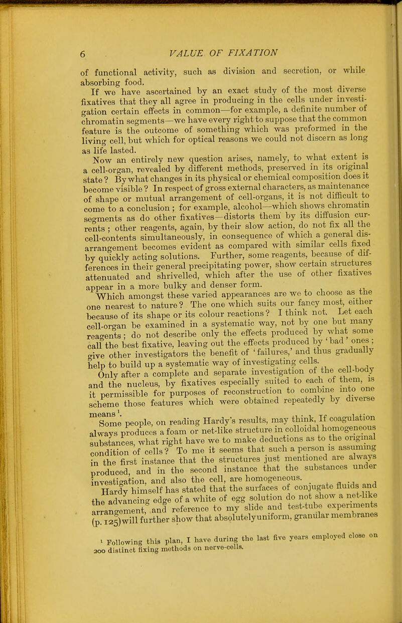 of functional activity, such as division and secretion, or while absorbing food. If we have ascertained by an exact study of the most diverse fixatives that they all agree in producing in the cells under investi- gation certain effects in common—for example, a definite number of chromatin segments—we have every right to suppose that the common feature is the outcome of something which was preformed in the living cell, but which for optical reasons we could not discern as long as life lasted. . j. • Now an entirely new question arises, namely, to what extent is a cell-organ, revealed by different methods, presei-ved in its original state ? By what changes in its physical or chemical composition does it become visible ? In respect of gross external characters, as maintenance of shape or mutual arrangement of cell-organs, it is not difBcult to come to a conclusion ; for example, alcohol—which shows chromatin segments as do other fixatives—distorts them' by its diffusion cur- rents ; other reagents, again, by theii- slow action, do not fix all the cell-contents simultaneously, in consequence of which a general dis- arrangement becomes evident as compared with smiilar cells fixed by quickly acting solutions. Further, some reagents, because of dif- ferences in their general precipitating power, show certam structures attenuated and shrivelled, which after the use of other fixatives appear in a more bulky and denser form. Which amongst these varied appearances are we to choose as tne one nearest to nature? The one which suits our fancy most, either because of its shape or its colour reactions? I think not. Let each cell-organ be examined in a systematic way, not by one but many reagents; do not describe only the effects produced l^Y y^at some caU the best fixative, leaving out the effects produced by bad ones ; give other investigators the benefit of 'failures,' and thus gradually help to build up a systematic way of investigatmg cells. Only after a complete and separate investigation of the ceil-bodj and the nucleus, by fixatives especially suited to each of them, is it permissible for purposes of reconstruction to combme mto one scheme those features which were obtained repeatedly by diveree means' Some people, on reading Hardy's results, may tliink, If coagulation always produces a foam or net-like structure in colloidal homogeneous substances, what right have we to make deductions as to the original condition of cells? To me it seems that such a person is assummg in the first instance that the structures just mentioned are always produced, and in the second instance that the substances under investigation, and also the cell, are homogeneous. . Hardy himself has stated that the surfaces of conjugate fluids and thradvancing edge of a white of egg solution do not show a net-like arrangement,^nd reference to my slide and test-tube experiments ^p. 125)will further show that absolutelyuniform, granular membranes ^ Following this plan, I have during the last five years employed close on 200 distinct fixing methods on nerve-colls.
