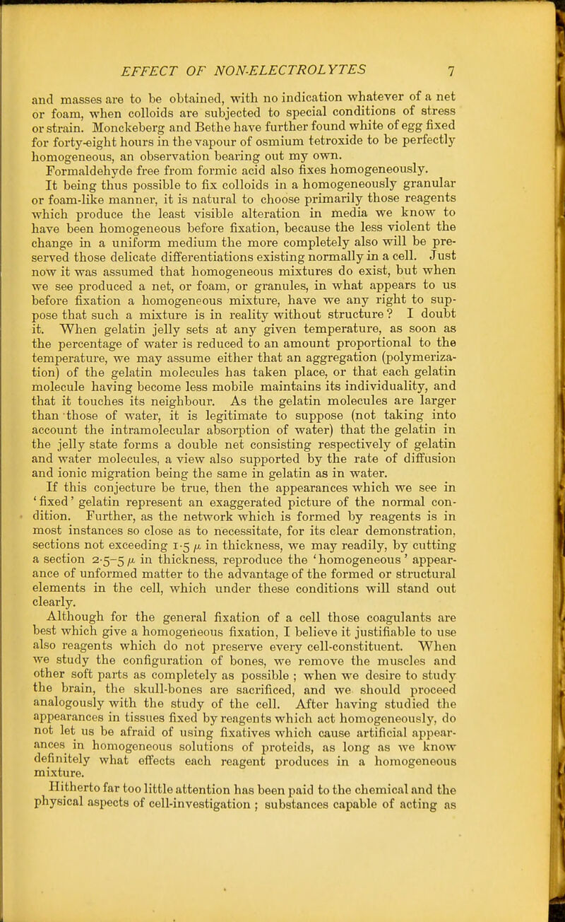 and masses are to be obtained, with no indication whatever of a net or foam, when colloids are subjected to special conditions of stress or strain. Monckeberg and Bethe have further found white of egg fixed for forty-eight hours in the vapour of osmium tetroxide to be perfectly homogeneous, an observation bearing out my own. Formaldehyde free from formic acid also fixes homogeneously. It being thus possible to fix colloids in a homogeneously granular or foam-like manner, it is natural to choose primarily those reagents which produce the least visible alteration in media we know to have been homogeneous before fixation, because the less violent the change in a unifonn medium the more completely also will be pre- served those delicate differentiations existing normally in a cell. Just now it was assumed that homogeneous mixtures do exist, but when we see produced a net, or foam, or granules, in what appears to us before fixation a homogeneous mixture, have we any right to sup- pose that such a mixture is in reality without structure? I doubt it. When gelatin jelly sets at any given temperature, as soon as the percentage of water is reduced to an amount proportional to the temperature, we may assume either that an aggregation (polymeriza- tion) of the gelatin molecules has taken place, or that each gelatin molecule having become less mobile maintains its individuality, and that it touches its neighbour. As the gelatin molecules are larger than those of water, it is legitimate to suppose (not taking into account the intramolecular absorption of water) that the gelatin in the jelly state forms a double net consisting respectively of gelatin and water molecules, a view also supported by the rate of diffusion and ionic migration being the same in gelatin as in water. If this conjecture be true, then the appearances which we see in ' fixed' gelatin represent an exaggerated picture of the normal con- dition. Further, as the network which is foi-med by reagents is in most instances so close as to necessitate, for its clear demonstration, sections not exceeding 1-5 /a in thickness, we may readily, by cutting a section 2-5-5 thickness, reproduce the ' homogeneous ' appear- ance of unformed matter to the advantage of the formed or structural elements in the cell, which under these conditions will stand out clearly. Although for the general fixation of a cell those coagulants are best which give a homogeneous fixation, I believe it justifiable to use also reagents which do not preserve every cell-constituent. When we study the configuration of bones, we remove the muscles and other soft parts as completely as possible ; when we desire to stud}'- the brain, the skull-bones are sacrificed, and we should proceed analogously with the study of the cell. After having studied the appearances in tissues fixed by reagents which act homogeneously, do not let us be afraid of using fixatives which cause artificial appear- ances in homogeneous solutions of proteids, as long as we know definitely what effects each reagent produces in a homogeneous mixture. Hitherto far too little attention has been paid to the chemical and the physical aspects of cell-investigation ; substances capable of acting as