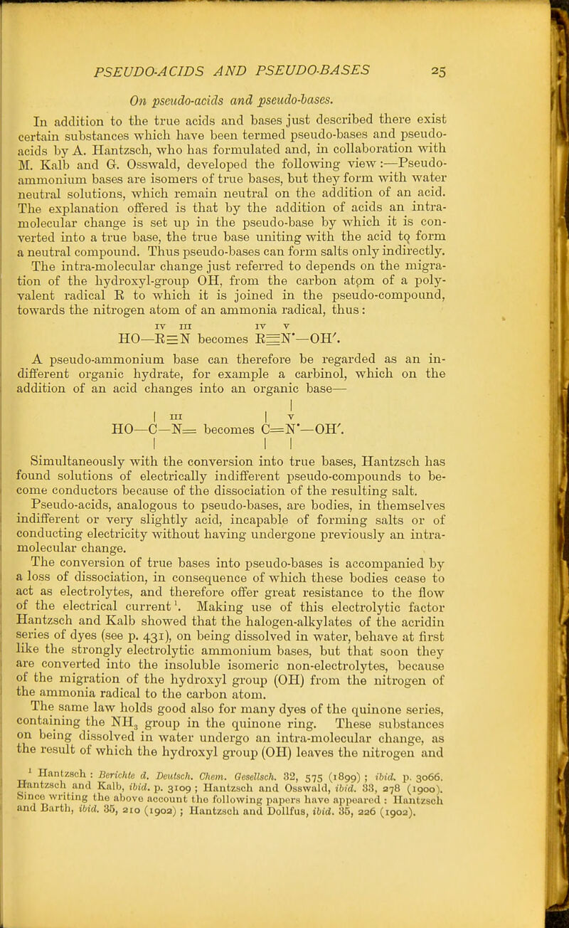 On pseudo-acids and pseudo-hases. In addition to the true acids and bases just described there exist certain substances which have been termed pseudo-bases and pseudo- acids by A. Hantzsch, who has formulated and, m collaboration with M. Kalb and G. Osswald, developed the following view:—Pseudo- ammonium bases are isomers of true bases, but they form with water neutral solutions, which remain neutral on the addition of an acid. The explanation offered is that by the addition of acids an intra- molecular change is set up in the pseudo-base by which it is con- verted into a true base, the true base uniting with the acid to form a neutral compound. Thus pseudo-bases can form salts only indirectly. The intra-molecular change just referred to depends on the migra- tion of the hydroxyl-group OH, from the carbon atom of a poly- valent radical E to which it is joined in the pseudo-compound, towards the nitrogen atom of an ammonia radical, thus: IV rn IV V HO—E=N becomes E=N'—OH'. A pseudo-ammonium base can therefore be regarded as an in- different organic hydrate, for example a carbinol, which on the addition of an acid changes into an organic base— I ni I V HO—C-N= becomes C=N—OH'. I I I Simultaneously with the conversion into true bases, Hantzsch has found solutions of electrically indifferent pseudo-compounds to be- come conductors because of the dissociation of the resulting salt. Pseudo-acids, analogous to pseudo-bases, are bodies, in themselves indifferent or very slightly acid, incapable of forming salts or of conducting electricity without having undergone previously an intra- molecular change. The conversion of true bases into pseudo-bases is accompanied by a loss of dissociation, in consequence of which these bodies cease to act as electrolytes, and therefore offer great resistance to the flow of the electrical current'. Making use of this electrolytic factor Hantzsch and Kalb showed that the halogen-alkylates of the acridin series of dyes (see p. 431), on being dissolved in water, behave at first like the strongly electrolytic ammonium bases, but that soon they are converted into the insoluble isomeric non-electrolytes, because of the migration of the hydroxyl group (OH) from the nitrogen of the ammonia radical to the carbon atom. The same law holds good also for many dyes of the quinone series, containing the NH3 group in the quinone ring. These substances on being dissolved in water undergo an intra-molecular change, as the result of which the hydroxyl group (OH) leaves the nitrogen and ^ Hantzsch : Bcrichte d. Dciitsch. Chem. aesellsch. 32, 575 (1899) ; ibid. p. 3066. Hantzsch and Kalb, ibid. p. 3109 ; Hantzsch and Osswald, ibid. 33, 278 (1900). Since writing the above account the following papers have appeared : Hantzsch and Barth, ibid. 35, 210 (1902) ; Hantzsch and Dollfus, ibid. 35, 226 (190a).