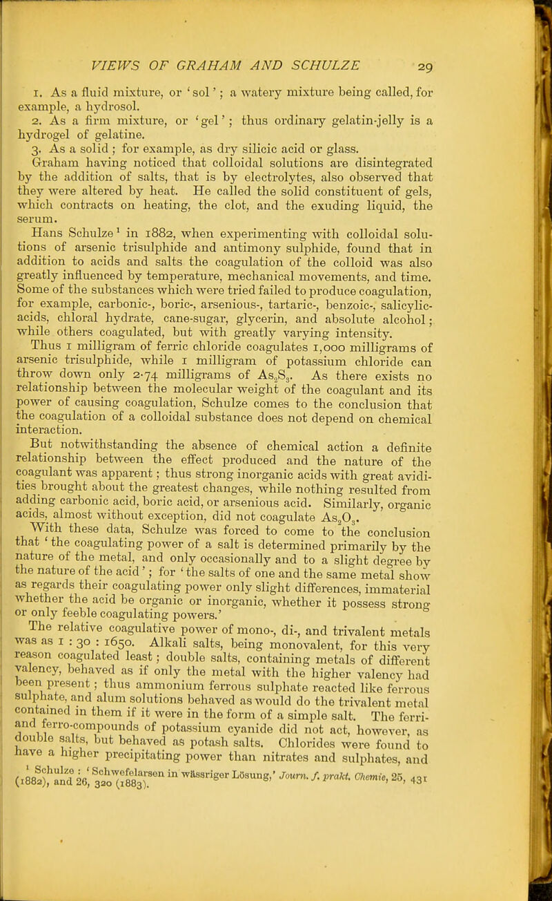 VIEWS OF GRAHAM AND SCHULZE 1. As a fluid mixture, or 'sol'; a watery mixture being called,for example, a hydrosol. 2. As a firm mixture, or 'gel'; thus ordinary gelatin-jelly is a hydrogel of gelatine. 3. As a solid ; for example, as dry silicic acid or glass. Graham having noticed that colloidal solutions are disintegrated by the addition of salts, that is by electrolytes, also observed that they were altered by heat. He called the solid constituent of gels, which contracts on heating, the clot, and the exuding liquid, the serum. Hans Schulze ^ in 1882, when experimenting with colloidal solu- tions of arsenic trisulphide and antimony sulphide, found that in addition to acids and salts the coagulation of the colloid was also greatly influenced by temperature, mechanical movements, and time. Some of the substances which were tried failed to produce coagulation, for example, carbonic-, boric-, arsenious-, tartaric-, benzoic-, salicylic- acids, chloral hydrate, cane-sugar, glycerin, and absolute alcohol; while others coagulated, but with greatly varying intensity. Thus I milligram of ferric chloride coagulates 1,000 milligrams of arsenic trisulphide, while i milligram of potassium chloride can throw down only 2-74 milligrams of As.Sg. As there exists no relationship between the molecular weight of the coagulant and its power of causing coagulation, Schulze comes to the conclusion that the coagulation of a colloidal substance does not depend on chemical interaction. But notwithstanding the absence of chemical action a definite relationship between the effect produced and the nature of the coagulant was apparent; thus strong inorganic acids with great avidi- ties brought about the greatest changes, while nothing resulted from adding carbonic acid, boric acid, or arsenious acid. Similarly, organic acids, almost without exception, did not coagulate As^Og. With these data, Schulze was forced to come to the conclusion that ' the coagulating power of a salt is determined primarily by the nature of the metal, and only occasionally and to a slight degree by the nature of the acid'; for ' the salts of one and the same metal show as regards their coagulating power only slight differences, immaterial whether the acid be organic or inorganic, whether it possess strong or only feeble coagulating powers.' The relative coagulative power of mono-, di-, and trivalent metals was as I : 30 : 1650. Alkali salts, being monovalent, for this very reason coagulated least; double salts, containing metals of diff-erent valency, behaved as if only the metal with the higher valency had been present; thus ammonium ferrous sulphate reacted like ferrous sulphate and alum solutions behaved as would do the trivalent metal contamed m them if it were in the form of a simple salt. The ferri- and terro-compounds of potassium cyanide did not act, however, as double salts, but behaved as potash salts. Chlorides were found to nave a higher precipitating power than nitrates and sulphates, and {^Jtt^l 26, J.o'IiSaT'' ^'