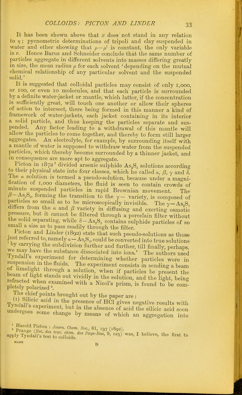 It has been shown above that x does not stand in any relation to -q; pycnometric determinations of tripoli and clay suspended in water and ether showing that p —is constant, the only variable is r. Hence Barns and Schneider conclude that the same number of particles aggregate in different solvents into masses differing greatly in size, the mean radius p for each solvent ' depending on the mutual chemical relationship of any particular solvent and the suspended solid.' It is suggested that colloidal particles may consist of only 1,000, or 100, or even 10 molecules, and that each particle is surrounded by a definite water-jacket or mantle, which latter, if the concentration is sufficiently great, will touch one another or allow their spheres of action to intersect, there being formed in this manner a kind of framework of water-jackets, each jacket containing in its interior a solid particle, and thus keeping the particles separate and sus- pended. Any factor leading to a withdrawal of this mantle will allow the particles to come together, and thereby to form still larger aggregates. An electrolyte, for example, by surrounding itself with a mantle of water is supposed to withdraw water from the suspended particles, which thereby become surrounded by a thinner jacket, and in consequence are more apt to aggregate. Picton in 1872' divided arsenic sulphide As^Sg solutions according to their physical state into four classes, which he called a, /?, y and h. The a solution is termed a pseudo-solution, because under a magni- fication of 1,000 diameters, the fluid is seen to contain crowds of minute suspended particles in rapid Brownian movement. The ^- ASjSj, forming the transition to the y- variety, is composed of particles so small as to be microscopically invisible. The y-As S differs from the a and ^ variety in diffusing and exerting osmotic pressure but it cannot be filtered through a porcelain filter without the solid separating, while 8-As,S3 contains sulphide particles of so small a size as to pass readily through the filter. _ Picton and Linder (1892) state that such pseudo-solutions as those just referred to namely a - As,S3, could be converted into true solutions by carrying the subdivision further and further, till finally, perhaps we may have the substance dissociated into ions.' The authors used iyndalls experiment for determining whether particles were in suspension m the fluids. The experiment consists in sending a beam bL^'^fT i.. ^ solution, when if particles be present the rlfZ^L ^^f ^ put vividly in the solution, and the light, being plStytrai ^'^ ' ^^^^'^ ^'^-^ — ^('V^'^^P^^^*^ brought out by the paper are : TvndalS? '^ '^^^ presence of HCl gives negative results with u£jop??'°''u*' ''^^'^^'^ °^ '-^^^^^ the silicic acid soon unaergoes some change by means of which an aggregation into = Ha'-old Picton : Journ. Chem. Soc, 61, 137 (1892). apply Sa^4tettZl?oid^ ^==5) I Relieve, the Rrst to MANN