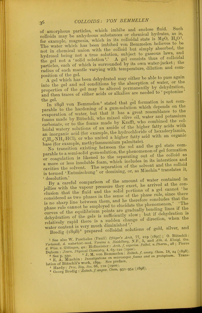 35 COLLOIDS: VON B EM HELEN of amorphous particles, which imbibe and enclose fluid. Such colloids may be anhydrous substances or chemical hydrates, as is, for example, magnesia, which in its colloidal state is MgO, H,U . The water which has been imbibed von Bemmelen believes to be not in chemical union with the colloid but simply absorbed, the hydrosol being not a true solution, subject to gaseous laws and the gel not a 'solid solution- A gel consists thus of co loidal particles, each of which is surrounded its own water jacket ; t^^^ radius of each mantle varying with temperature, dilution and com- ^'a Si wMch has been dehydrated may either be able to pass again into the gel and sol conditions by the absorption of ^ater, or the p^-operties%f the gel may be altered permanently by dehydration, and then traces of either acids or alkalies are needed to peptonize if 1898 von Bemmelen' stated that gel formation ^ot com- parable to the hardening of a gum-solution which depends the evaporation of water, but that it has a great resemblance to the foams rnacfe by Buts^hli, who mixed olive oil, water and potassium cXX or t'o the foams made by ^-ff^'^^.^ ^^^^^^^^^ loidnl waterv solutions of an amide of the higher tatty acias wim an inoriniJ acid (for example, the hydrochloride of hexadecylamm, C H NH HCl), or who united a higher fatty acid with an organic base'(for example, methylammonium palmitate). No transition existing between the sol and the gel state^com parable to a semi-solid gum-solution, the Pl/.-^^^^^fJ oZ^Z Iv coagulation is likened to the separating out of the coUm^^^^ a- more or less insoluble foam, which mcludes m its interstices ana caXs the solvent. The separation of the solvent and the collo d Tterme^ E^^^^^^ or demixing, or, as Mmchm* translates it, ' ^B^ a'ci'eful comparison of the amount of water contained in tXl^r^r^^^^ S'soiutions of go.a. snve. and . see .1.0 W. P...hde3 <?«\^-«»i\;^r''i,'/> 1:1^^: rrt.-. ,~'*;ff„ESA ««. u.?..™., =8 : Pierre Duhem : Journ. Pkysical ^^^^Xe^^olen-^^^^^^^^ anorg. Chem. 18, .4 (^898). : Tl iinchin : LlmaZnsZ microscopic foams an. on protoplasm. Trans- lation of Butschli's work, 1894- S«e preface. ' Hardy: Proc. Boy. Soc. 66, no (1900). • Georg Bredig : Zeitsch.f.angeio. Chem. 951-954 (1898).