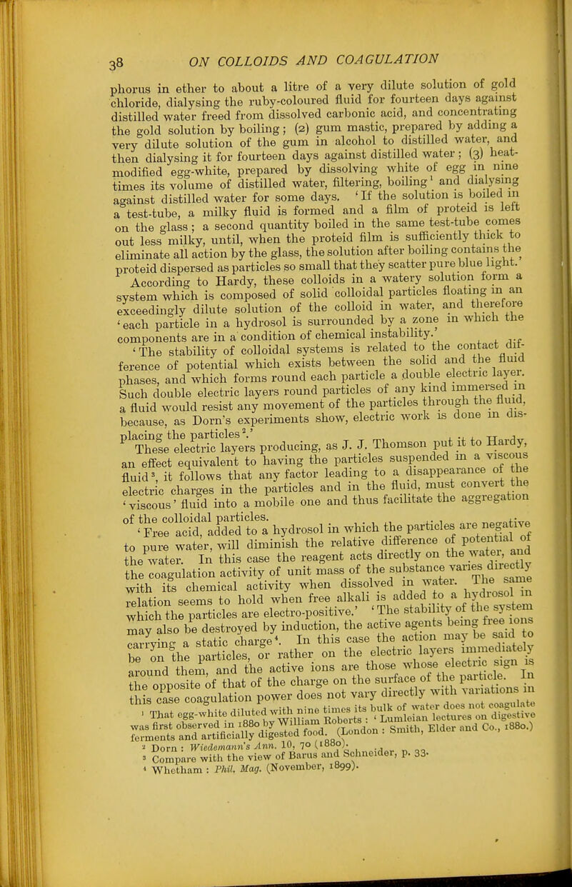 phorus in ether to about a litre of a veiy dilute solution of gold chloride, dialysing the ruby-coloured fluid for fourteen days against distilled water freed from dissolved carbonic acid, and concentrating the gold solution by boiling; (2) gum mastic, prepared by adding a very dilute solution of the gum in alcohol to distilled water, and then dialysing it for fourteen days against distilled water ; (3) heat- modified egg-white, prepared by dissolving white of egg in nine times its volume of distilled water, filtering, boiling' and dialysing against distilled water for some days. 'If the solution is boiled m a test-tube, a milky fluid is formed and a film of proteid is left on the glass; a second quantity boiled in the same test-tube comes out less milky, until, when the proteid film is sufficiently thick to eliminate all action by the glass, the solution after boiling contains the proteid dispersed as particles so smaU that they scatter pure blue light. According to Hardy, these colloids in a watery solution torm a system which is composed of solid colloidal particles floating m an exceedingly dilute solution of the colloid in water, and therefore 'each particle in a hydrosol is surrounded by a zone m which the components are in a condition of chemical mstability. 'The stability of colloidal systems is related to the contact dit- ference of potential which exists between the solid and the flmd phases, and which forms round each particle a double electric layer. Such double electric layers round particles of any kind i^niersed in a fluid would resist any movement of the particles through the fluid, because, as Dorn's experiments show, electric work is done m dis- TheL* eL£c liyei-s producing, as J. J. Thomson put it to Hardy an effect equivalent to having the particles suspended m a viscous fluid', it follows that any factor leading to a disappearance of the electr c charges in the particles and in the fluid, must convert the ' Xcous' flufd into a mobile one and thus faciUtate the aggregation S:!Xftil- hydrosol in which the particles are negative to pure water, will diminish the relative difference P;t--f ^J^^ the water. In this case the reagent acts directly on the watei and the coagulation activity of unit mass of the substance varies diiecUy with its chemical activity when dissolved in water. The same Tlation seems to hold when free alkali is added to a hydrosol m ^tch'hr^aSicles are electro-positive ' 'The stability of the ^^^^^^^ mav also be destroyed by induction, the active agents bemg ^ee 10ns Srrv^ne a static charge In this case the action may be said o be on the parties, fr rather on the electric layers immediately around them, and the active ions are those whose electric sign ib the onnositrof that of the charge on the surface of the particle. In tSrc'ar oaguladon^^ doef not vary directly with variations in * Whetham : PM. Mag. (November, 1B99;.