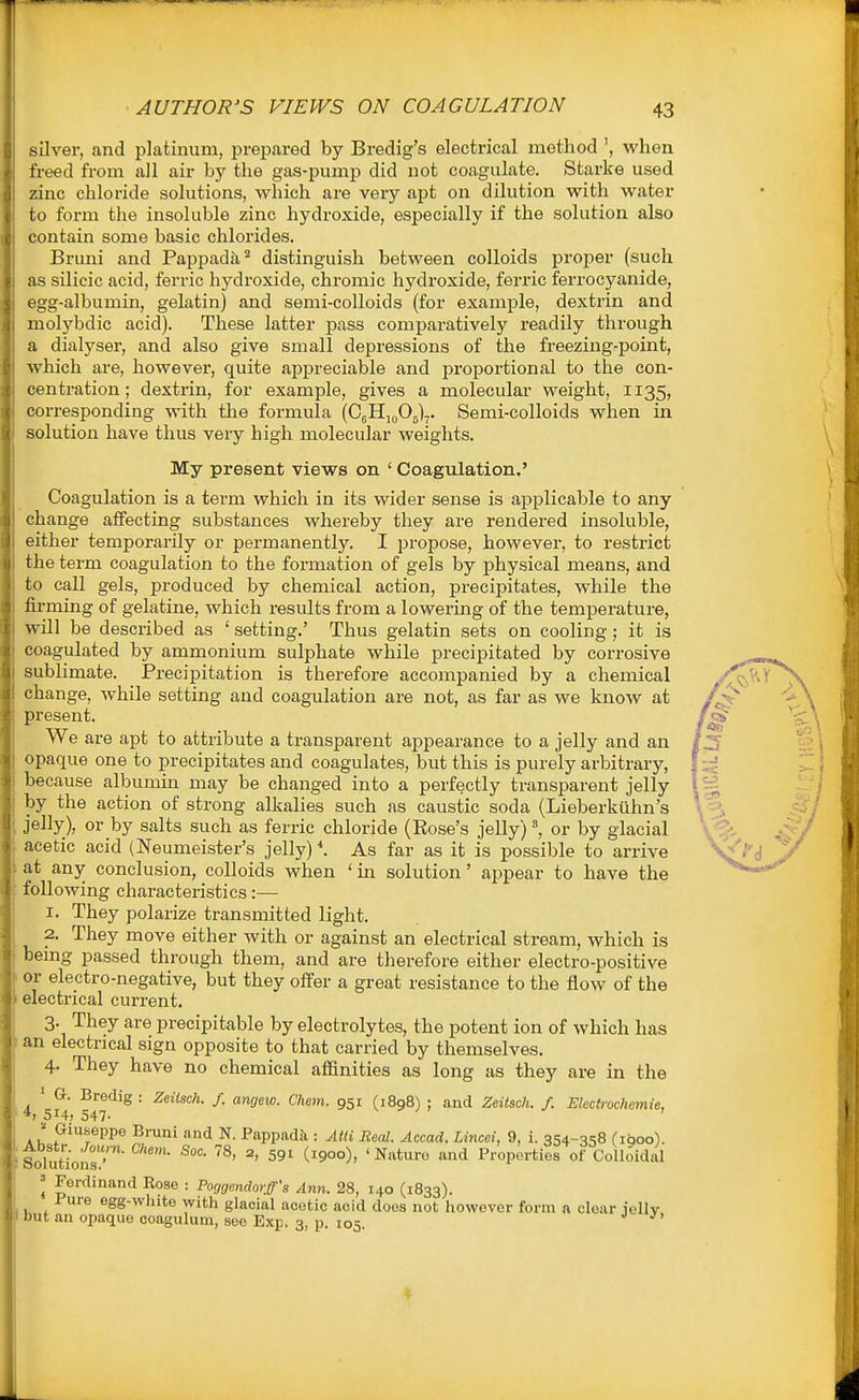 silver, and platinum, preijarod by Bredig's electrical method ', when freed from all air by the gas-pump did not coagulate. Starke used zinc chloride solutions, which are very apt on dilution with water to form the insoluble zinc hydroxide, especially if the solution also contain some basic chlorides. Bruni and Pappada^ distinguish between colloids proper (such as silicic acid, ferric hydroxide, chromic hydroxide, feri'ic ferrocyanide, egg-albumin, gelatin) and semi-colloids (for example, dextrin and molybdic acid). These latter pass comparatively readily through a dialyser, and also give small depressions of the freezing-point, which are, however, quite appreciable and proportional to the con- centration; dextrin, for example, gives a molecular weight, 1135, corresponding with the formula (CjHjoOj)^. Semi-colloids when in solution have thus very high molecular weights. My present views on ' Coag\ilation.' Coagulation is a term which in its wider sense is applicable to any change affecting substances whereby they are rendered insoluble, either temporarily or permanently. I propose, however, to restrict the term coagulation to the formation of gels by physical means, and to call gels, produced by chemical action, precipitates, while the firming of gelatine, which results from a lowering of the temperature, will be described as ' setting.' Thus gelatin sets on cooling; it is coagulated by ammonium sulphate while precipitated by corrosive sublimate. Precipitation is therefore accompanied by a chemical change, while setting and coagulation are not, as far as we know at present. We are apt to attribute a transparent appearance to a jelly and an opaque one to precipitates and coagulates, but this is purely arbitrary, l^ecause albumin may be changed into a perfectly transparent jelly by the action of strong alkalies such as caustic soda (Lieberkuhn's jelly), or by salts such as ferric chloride (Eose's jelly) or by glacial acetic acid (Neumeister's jelly)*. As far as it is possible to arrive at any conclusion, colloids when ' in solution' appear to have the following characteristics:— 1. They polarize transmitted light. 2. They move either with or against an electrical stream, which is bemg passed through them, and are therefore either electro-positive or electro-negative, but they offer a great resistance to the flow of the I electrical current. 3. They are precipitable by electrolytes, the potent ion of which has 1 an electrical sign opposite to that carried by themselves. 4. They have no chemical affinities as long as they are in the ' G. Bredig : Zeiisch. f. angeic. Chem. 951 (1898) ; and Zeitsch. f. Electrochemie, *i 5i4t 547- Au P^®PP® ^^i nd N. PappadJi: Atti Real. Accad. Lincei, 9, i. 354-358 dgoo). SolutioMr ^' ^'900), 'Nature and Prop^srties of Colloidal = Ferdinand Rose : Poggendorff's Ann. 28, 140 (1833). Fure egg-white with glacial acetic acid does not however form a clear jelly I but an opaque ooagulum, see Exp. 3, p. 105.