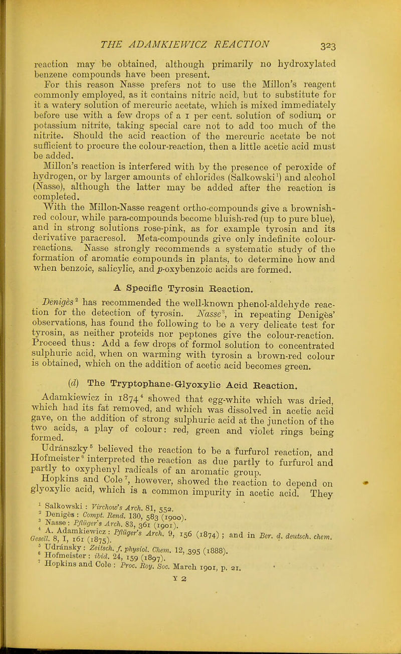 reaction may be obtained, although primarily no hydroxylated benzene compounds have been present. For this reason Nasse prefers not to use the Millon's reagent commonly employed, as it contains nitric acid, but to substitute for it a watery solution of mercuric acetate, which is miSed immediately before use -with a few drojjs of a i per cent, solution of sodium or potassium nitrite, taking special care not to add too much of the nitrite. Should the acid reaction of the mercuric acetate be not sufficient to procure the colour-reaction, then a little acetic acid must be added. Millon's reaction is interfered with by the presence of peroxide of hydrogen, or by larger amounts of chlorides (Salkowsld') and alcohol (Nasse), although the latter may be added after the reaction is completed. With the Millon-Nasse reagent ortho-compounds give a brownish- red colour, while para-compounds become bluish-red (up to pure blue), and in strong solutions rose-pink, as for example tyrosin and its derivative paracresol. Meta-compounds give only indefinite colour- reactions. Nasse strongly recommends a systematic study of the formation of aromatic compounds in plants, to determine bow and when benzoic, salicylic, and ^j-oxybenzoic acids are formed. A Specific Tyrosin Reaction. Deniges ^ has recommended the well-known phenol-aldehyde reac- tion for the detection of tyrosin. I{asse\ in repeating Denigfes' observations, has found the following to be a very delicate test for tyrosin, as neither proteids nor peptones give the colour-reaction. Proceed thus: Add a few drops of formol solution to concentrated sulphuric acid, when on warming with tyrosin a brown-red colour is obtained, which on the addition of acetic acid becomes green. (d) The Tryptophane-GlyoxyHc Acid Reaction. Adamkiewicz in 1874* showed that egg-white which was dried, which had its fat removed, and which was dissolved in acetic acid gave, on the addition of strong sulphuric acid at the junction of the two acids, a play of colour: red, green and violet rings being lormed. ° Udranszky_= believed the reaction to be a furfurol reaction, and Hofmeister^ interpreted the reaction as due partly to furfurol and partly to oxyphenyl radicals of an aromatic group Hopkins and Cole^ however, showed the reaction to depend on glyoxyhc acid, which is a common impurity in acetic acid. They ' Salkowski : Virchow's Arch. 81, 552 ■ DenigSs : Compt. Rend. 130, 583 (1900) Nasse: P/Ziif/er's ylrc/i. 83, 361 (1901) ' Hopkins and Cole : Proc. Roy. Soc. March 1901, p. ai.