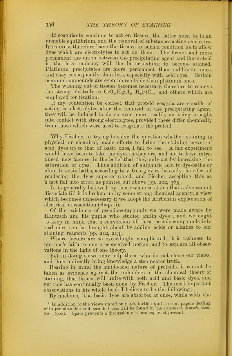 If coagulants continue to act on tissues, the latter must be in an unstable equilibrium, and the removal of substances acting as electro- lytes must therefore leave the tissues in such a condition as to allow dyes v^^hich are electrolytes to act on them. The firmer and more permanent the union between the precipitating agent and the proteid is, the less tendency will the latter exliibit to become stained. Platinum precipitates are more permanent than sublimate ones, and they consequently stain less, especially with acid dyes. Certain osmium compounds are even more stable than platinum ones. The washing out of tissues becomes necessary, therefore, to remove the strong electrolytes Cr03,HgCl2, HaPtClj, and others which are employed for fixation. If my contention be correct, that proteid coagula ai-e capable of acting as electrolytes after the removal of the precipitating agent, they will be induced to do so even more readily on being brought into contact with strong electrolytes, provided these differ chemically from those which were used to coagulate the proteid. Why Fischer, in tiying to solve the question whether staining is physical or chemical, made efforts to bring the staining power of acid dyes up to that of basic ones, I fail to see. A fair experiment would have been to take the dyes as they are, and not to have inti'o- duced new factors, in the belief that they only act by increasing the saturation of dyes. Thus addition of sulphuric acid to dye-baths or alum to eosin baths, according to v. Georgievics, has only the effect of rendering the dyes supersaturated, and Fischer accepting this as 1i fact fell into error-, as pointed out above (pp. 202, 365). It is generally believed by those who use stains that a dye caimot dissociate till it is broken up by some strong chemical agency, a view which becomes unnecessary if we adopt the Arrhenius explanation of electrical dissociation (chap. ii). Of the existence of pseudo-compounds we were made aware by Hantzsch and his pupils who studied anilin dyes \ and we ought to keep in mind that a conversion of these pseudo-compounds into real ones can be brought about by adding acids or alkalies to our staining reagents (pp. 212, 213). Where factors are so exceedingly complicated, it is rashness to pin one's faith to one preconceived notion, and to explain all obser- vations in the light of one theory. Yet in doing so we may help those who do not share our views, and thus indirectly bring knowledge a step nearer truth. Bearing in mind the amido-acid nature of proteids, it cannot be taken as evidence against the upholders of the chemical theory of staining, that tissues will unite with both acid and basic dyes, and yet this has continually been done by Fischer. The most important observations in his whole book I believe to be the following: By nucleins, ' the basic dyes are absorbed at once, while with the ' In addition to the views stated on p. 26, further quite recent papers dealing with paeudo-acids and pseudo-bases will be found in the Berichle d. dcwtsch. chem. Ges. (1902). Space prevents a discussion of these papers at present.