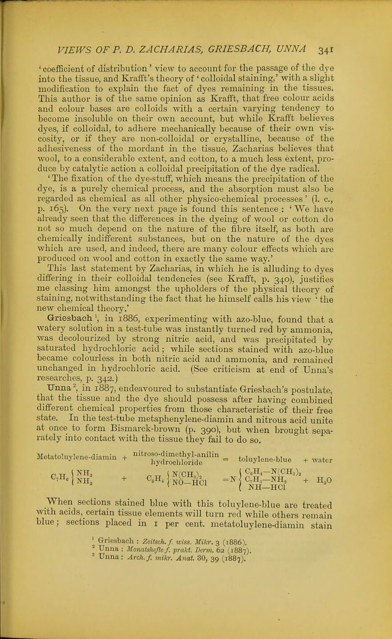 ' coefficient of distribution' view to account for the passage of the dye into the tissue, and Krafft's theory of ' colloidal staining,' with a slight modification to explain the fact of dyes remaining in the tissues. This author is of the same opinion as Kralft, that free colour acids and colour bases are colloids with a certain varying tendency to become insoluble on their own account, but while Kraflft believes dyes, if colloidal, to adhere mechanically because of their own vis- cosity, or if they are non-colloidal or crystalline, because of the adhesiveness of the mordant in the tissue, Zacharias believes that wool, to a considerable extent, and cotton, to a much less extent, pro- duce by catalytic action a colloidal precipitation of the dye radical. ' The fixation of the dye-stuff, which means the precipitation of the dye, is a purely chemical process, and the absorption must also be regarded as chemical as all other physico-chemical j)recesses' (1. c, p. 165). On the very next page is found this sentence.: 'We have already seen that the differences in the dyeing of wool or cotton do not so much depend on the nature of the fibre itself, as both are chemically indifferent substances, but on the nature of the dyes which are used, and indeed, thei-e are many colour effects which are produced on wool and cotton in exactly the same way.' This last statement by Zacharias, in which he is alluding to dyes differing in their colloidal tendencies (see Krafft, p. 340), justifies me classing him amongst the upholders of the physical theorj'- of staining, notwithstanding the fact that he himself calls his view ' the new chemical theory.' Griesbaeh', in 1886, experimenting with azo-blue, found that a watery solution in a test-tube was instantly turned red by ammonia, was decolourized by strong nitric acid, and was precipitated by saturated hydrochloric acid; while sections stained with azo-blue became colourless in both nitric acid and ammonia, and remained unchanged in hydrochloric acid. (See criticism at end of Unna's researches, p. 342.) TJnna^, in 1887, endeavoured to substantiate Griesbach's postulate, that the tissue and the dye should possess after having combined different chemical properties from those characteristic of their free state. In the test-tube metaphenylene-diamin and nitrous acid unite at once to form Bismarck-brown (p. 390), but when brought sepa- rately into contact with the tissue they fail to do so. Metatoluylene-diamin + '^Tv'drSoSr = toluylene-blue + water When sections stained blue with this toluylene-blue are treated with acids,_certain tissue elements will turn red while others remain blue; sections placed in i per cent, metatoluylene-diamin stain + I NO—Hc: = N I C7H,—NHj ( NH—HCl -I- H,0 ' Griesbacli : Zcitsch.f. iciss. Mikr. 3 (1886). ' Unna : Monatshefto f. prakt. Derm. 62 (1887) ^ Unna: Arch./, mikr. Anat. 30, 39 (1887).