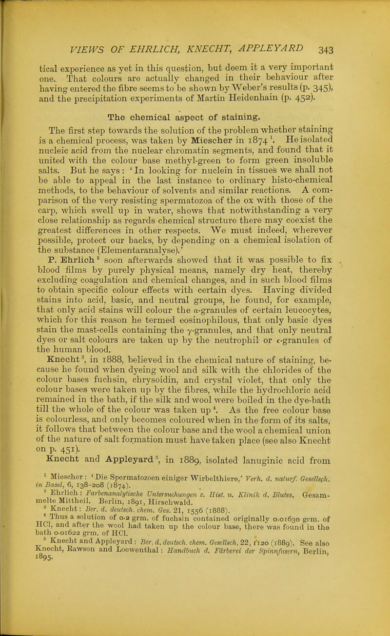 tical experience as yet in this question, but deem it a veiy important one. That colours are actually changed in their behaviour after having entered the fibre seems to be shown by Weber's results (p. 345), and the precipitation experiments of Martin Heidenhain (p. 452). The chemical aspect of staining. The first step towards the solution of the problem whether staining is a chemical process, was taken by Miescher in 1874He isolated nucleic acid from the nuclear chromatin segments, and found that it united with the colour base methyl-green to form green insoluble salts. But he says : ' In looking for nuclein in tissues we shall not be able to appeal in the last instance to ordinary histo-chemical methods, to the behaviour of solvents and similar reactions. A com- parison of the very resisting spermatozoa of the ox with those of the carp, which swell up in water, shows that notwithstanding a very close relationship as regards chemical structure there may coexist the greatest differences in other respects. We must indeed, wherever possible, protect our backs, by depending on a chemical isolation of the substance (Elementaranalyse).' P. Ehrlieh''' soon afterwards showed that it was possible to fix . blood films by purely physical means, namely dry heat, thereby excluding coagulation and chemical changes, and in such blood films to obtain specific colour effects with certain dyes. Having divided stains into acid, basic, and neutral groups, he found, for example, that only acid stains will colour the a-granules of certain leucocytes, which for this reason he termed eosinophilous, that only basic dj'^es stain the mast-cells containing the y-granules, and that only neutral dyes or salt colours are taken up by the neutrophil or c-granules of the human blood. Knecht', in 1888, believed in the chemical nature of staining, be- cause he found when dyeing wool and silk with the chlorides of the colour bases fuchsin, chrysoidin, and crystal violet, that only the colour bases were taken up by the fibres, while the hydrochloric acid remained in the bath, if the silk and wool were boiled in the dye-bath till the whole of the colour was taken up *. As the free colour base is colourless, and only becomes coloured when in the form of its salts, it follows that between the colour base and the wool a chemical union of the nature of salt formation must have taken place (see also Knecht on p. 451). Knecht and Appleyard ^ in 1889, isolated lanuginic acid from 1 Miescher: 'Die Spermatozoon einiger Wirbelthiere,' Verh. d. naturf. Gesellsph. in Basel, 6, 138-208 (1874).  Ehrlich : Farbenanalyl.ische Untersuclmvgen s. Hist. u. Klinik d. Blutes. Gesam- melte Mittheil. Berlin, 1891, llirscliwald. 3 Knecht: Bcr. d. dtutsch. ckem. Ges. 21, 1556 (1888). * Thus a solution of 0.2 grm. of fuchsin contained originally 0.01630 grm. of HCI, and after the wool had taken up the colour base, there was found in the bath 0.01622 grm. of HCI. » Knecht and Appleyard : Bcr. d. deuisch. chem. Qcsdlsch. 22, I'lao (i889\ See also Knecht, Rawson and Loewenthal: Handbuch d. Fdrberei der Spinnfaser», Berlin.
