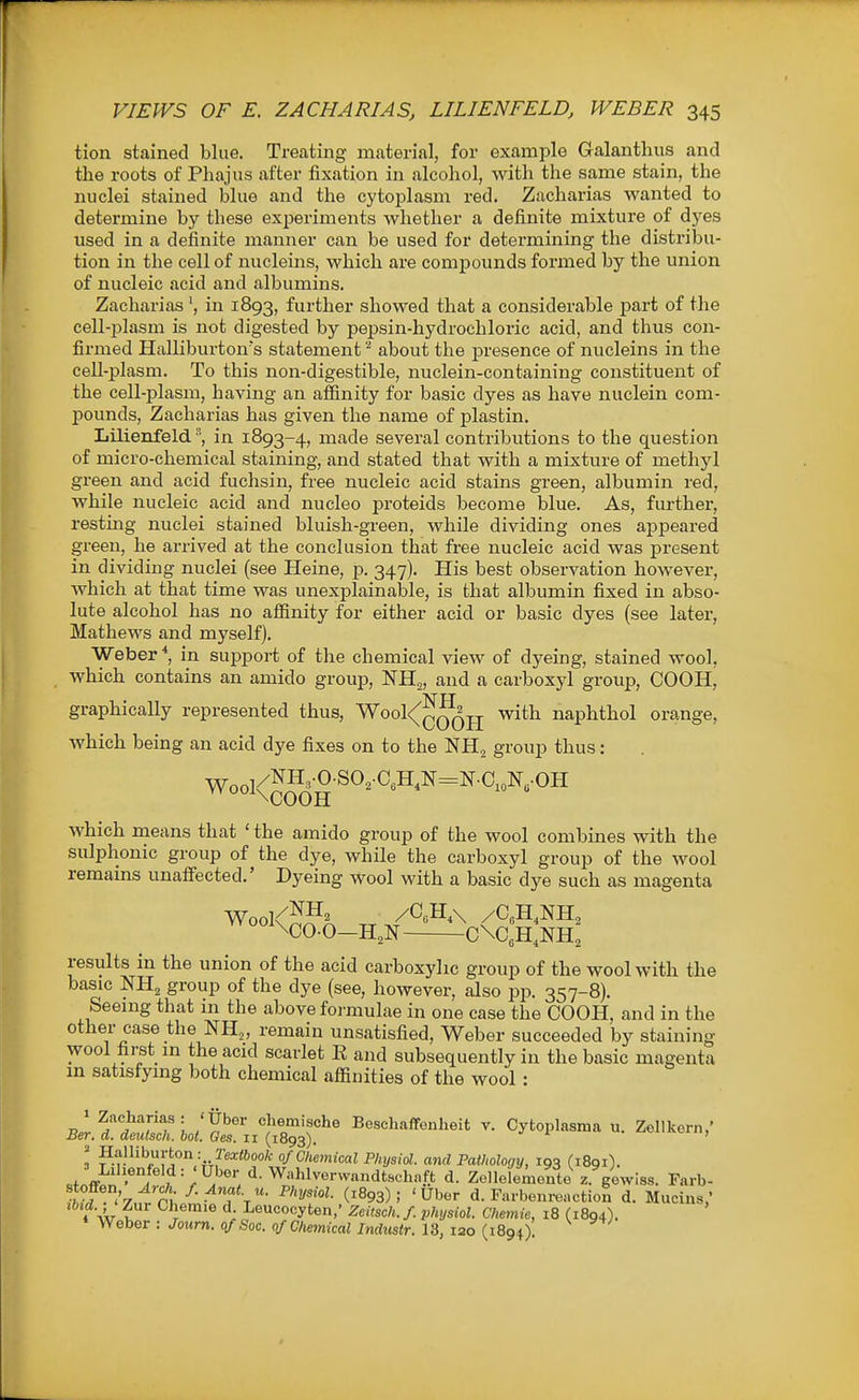 tion stained blue. Treating material, for example Galanthus and the roots of Phajus after fixation in alcohol, with the same stain, the nuclei stained blue and the cytoplasm red. Zacharias wanted to determine by these experiments whether a definite mixture of dyes used in a definite manner can be used for determining the distribu- tion in the cell of nucleins, which are compounds formed by the union of nucleic acid and albumins. Zacharias in 1893, further showed that a considerable part of the cell-i^lasm is not digested by pepsin-hydrochloric acid, and thus con- firmed Halliburton's statement about the presence of nucleins in the cell-plasm. To this non-digestible, nuclein-containing constituent of the cell-plasm, having an affinity for basic dyes as have nuclein com- pounds, Zacharias has given the name of plastin. Lilienfeld °', in 1893-4, made several contributions to the question of micro-chemical staining, and stated that with a mixture of methyl green and acid fuchsin, free nucleic acid stains green, albumin red, while nucleic acid and nucleo proteids become blue. As, further, resting nuclei stained bluish-green, while dividing ones appeared green, he arrived at the conclusion that free nucleic acid was present in dividing nuclei (see Heine, p. 347). His best observation however, which at that time was unexplainable, is that albumin fixed in abso- lute alcohol has no affinity for either acid or basic dyes (see later, Mathews and myself). Weber*, in support of the chemical view of dyeing, stained wool, which contains an amido group, NHj, and a carboxyl group, COOH, graphicaUy represented thus, 'Wool<(^^^jj with naphthol orange, which being an acid dye fixes on to the NH^ group thus: Wool^^H'-0-^O^CoH.N=N.C,„N„.OH which means that ' the amido group of the wool combines with the sulphonic group of the dye, while the carboxyl group of the wool remains unaffected.' Dyeing wool with a basic dye such as magenta Wool<JJH. /aH,\ /C„H,NH, \C0-0—H^N C\C,H,NH2 results in the union of the acid carboxylic group of the wool with the basic NH2 group of the dye (see, however, also pp. 357-8). Seemg that in the above formulae in one case the COOH, and in the other case the NH„ remain unsatisfied, Weber succeeded by staining wool fii-st m the acid scarlet E and subsequently in the basic magenta m satisfying both chemical affinities of the wool : R.r ?''^^!!/''<!f L'S''^'' Bescliaffenlieit v. Cytoplasma u. Zellkern,' Ber. a. deulsch. hot. Ges. 11 (1893). ! H/iJliburton: rea:<6oo/c of Chemical Physiol, and Pathology, 193 (iBqi). «fnff-n '^°, ^.Wahlvervvandtschnft d. ZelleleAiente z. giwiss. Farb- /ftVf <V,:t P^' •^••■^fS- P>'y'i^^- (1893); 'Uber d. Farbenronction d. Mucins,' 7\!ir i ^^l^'^ l- Leucocyten,' Zeitsch. f physiol. Chemie, 18 (1894). Weber : Joiirn. of Soc. of Chemical Industr. 13, 120 (1894)
