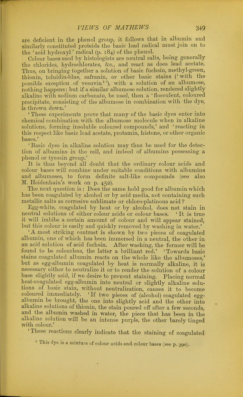 are deficient in the phenol group, it follows that in albumin and similarly constituted proteids the basic lead radical must join on to the 'acid hydroxyl' radical (p, 184) of the phenol. Colour bases used by histologists are neutral salts, being generally the chlorides, hydrochlorates, &c., and react as does lead acetate. Thus, on bringing together a solution of basic fuchsin, methyl-green, thionin, toluidin-blue, safranin, or other basic stains (' with the possible exception of vesuvin ^'), with a solution of an albumose, nothing happens; but if a similar albumose solution, rendered slightly alkaline with sodium carbonate, be used, then a ' flocculent, coloured precipitate, consisting of the albumose in combination with the dye, is thrown down.' ' These experiments prove that many of the basic dyes enter into chemical combination with the albumose molecule when in alkaline solutions, forming insoluble coloured compounds,' and 'reacting in this respect like basic lead acetate, protamin, histone, or other organic bases.' 'Basic dyes in alkaline solution may thus be used for the detec- tion of albumins in the cell, and indeed of albumins possessing a phenol or tyrosin gi-oup.' It is thus beyond all doubt that the ordinary colour acids and colour bases will combine under suitable conditions with albumins and albumoses, to form definite salt-like compounds (see also M. Heidenhain's work on p. 452). The next question is : Does the same hold good for albumin which has been coagulated by alcohol or by acid media, not containing such metallic salts as corrosive sublimate or chloro-platinous acid ? Egg-white, coagulated by heat or by alcohol, does not stain in neutral solutions of either colour acids or colour bases. ' It is true it will imbibe a certain amount of colour and will appear stained, but this colour is easily and quickly removed by washing in water.' ' A most striking contrast is shown by two pieces of coagulated albumin, one of which has been immersed in a neutral, the other in an acid solution of acid fuchsin. After washing, the former will be found to be colourless, the latter a brilliant red.' 'Towards basic stains coagulated albumin reacts on the whole like the albumoses,' but as egg-albumin coagulated by heat is normally alkaline, it is necessary either to neutrahze it or to render the solution of a colour base slightly acid, if we desire to prevent staining. Placing normal heat-coagulated egg-albumin into neutral or slightly alkaline solu- tions of basic stain, without neutralization, causes it to become coloured immediately. ' If two pieces of (alcohol) coagulated egg- albumin be brought, the one into slightly acid and the other into alkaline solutions of thionin, the stain poured off after a few seconds, and the albumin washed in water, the piece that has been in the alkaline solution will be an intense purple, the other barely tinged with colour.' ' These reactions clearly indicate that the staining of coagulated * This dye is a mixture of colour acids and colour bases (see p. 390).