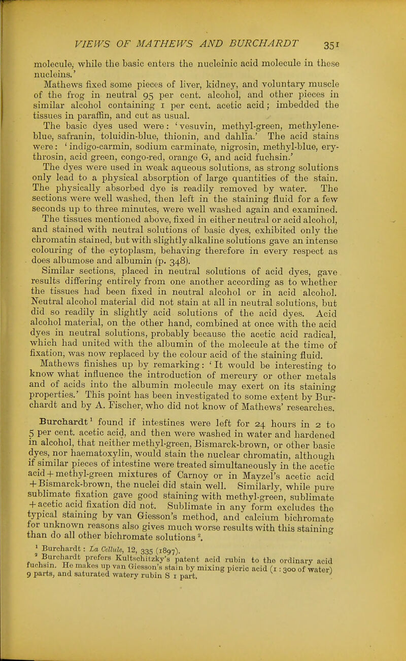 molecule, while the basic enters the niicleinic acid molecule in these nucleius.' Mathews fixed some pieces of liver, kidney, and voluntary muscle of the frog in neutral 95 per cent, alcohol, and other pieces in similar alcohol containing i per cent, acetic acid; imbedded the tissues in paraffin, and cut as usual. The basic dyes used were: ' vesuvin, methyl-green, methylene- blue, safranin, toluidin-blue, thionin, and dahlia.' The acid stains were: 'indigo-carmin, sodium carminate, nigrosin, methyl-blue, ery- throsin, acid green, congo-red, orange G, and acid fuchsin.' The dyes were used in weak aqueous solutions, as strong solutions only lead to a physical absorption of large quantities of the stain. The physically absorbed dye is readily removed by water. The sections were well washed, then left in the staining fluid for a few seconds up to three minutes, were well washed again and examined. The tissues mentioned above, fixed in either neutral or acid alcohol, and stained with neutral solutions of basic dyes, exhibited only the chromatin stained, but with slightly alkaline solutions gave an intense colouring of the cytoplasm, behaving therefore in every respect as does albumose and albumin (p. 348). Similar sections, placed in neutral solutions of acid dyes, gave results differing entirely from one another according as to whether the tissues had been fixed in neutral alcohol or in acid alcohol. Neutral alcohol material did not stain at all in neutral solutions, but did so readily in slightly acid solutions of the acid dyes. Acid alcohol material, on the other hand, combined at once with the acid dyes in neutral solutions, probably because the acetic acid radical, which had united with the albumin of the molecule at the time of fixation, was now replaced by the colour acid of the staining fluid. Mathews finishes up by remarking: ' It would be interesting to know what influence the introduction of mercury or other metals and of acids into the albumin molecule may exert on its staining properties.' This point has been investigated to some extent by Bur- chardt and by A. Fischer, who did not know of Mathews' researches. Burchardt^ found if intestines were left for 24 hours in 2 to 5 per cent, acetic acid, and then were washed in water and hardened in alcohol, that neither methyl-green, Bismarck-brown, or other basic dyes, nor haematoxylin, would stain the nuclear chromatin, although if similar pieces of intestine were treated simultaneously iii the acetic acid + methyl-green mixtures of Carnoy or in Mayzel's acetic acid -f Bismarck-brown, the nuclei did stain well. Similarly, while pure sublimate fixation gave good staining with methyl-green, sublimate + acetic acid fixation did not. Sublimate in any form excludes the typical staining by van Giesson's method, and calcium bichromate for unknown reasons also gives much worse results with this stainin^^ than do all other bichromate solutions * Burchardt: La Cellule, 12, 335 (1897). ' Burchardfc prefers Kultschitzky's patent acid rubin to the ordinary acid fuchsin. He makes up van Giesson's stain by mixing picric acid (i : 300 of water^ 9 parts, and saturated watery rubin S i part ^