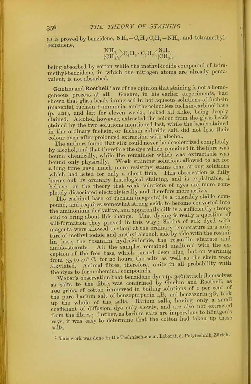 fis is proved by benzidene, NHj-CeH.-CeH.-NH^, and tetramethyl- benzidene, being absorbed by cotton while the methyl-iodide compound of tetra- methyl-benzidene, in which the nitrogen atoms are already penta- valent, is not absorbed. Gnehm and Roetheli ^ are of the opinion that staining is not a homo- geneous process at all. Gnehm, in his earlier experiments, had shown that glass beads immersed in hot aqueous solutions of fuchsin (magenta), fuchsin + ammonia, and the colourless fuchsin-carbinol base (p. 421), and left for eleven weeks, looked all alike, being deeply stained. Alcohol, however, extracted the colour from the glass beads stained by the two solutions mentioned last, while the beads stained in the ordinaiy fuchsin, or fuchsin chloride salt, did not lose their colour even after prolonged extraction with alcohol. The authors found that silk could never be decolourized completely by alcohol, and that therefore the dye which remained in the fibre was bound chemically, while the remainder which was extractable was bound only physically. Weak staining solutions allowed to act for a long time gave much more resisting stains than strong solutions which had acted for only a short time. This observation is fully borne out by ordinary histological staining, and is explamable, I believe, on the theory that weak solutions of dyes are more com- pletely dissociated electrolytically and therefore more active. The carbinol base of fuchsin (magenta) is a tolerably stable com- pound, and requires somewhat strong acids to become converted into the ammonium derivative, and apparently silk is a sufBciently strong acid to bring about this change. That dyeing is reaUy a question ot salt-formation they proved in this way: Skeins of silk dyed with magenta were allowed to stand at the ordinary temperature m a mix- ture of methyl iodide and methyl alcohol, side by side with the rosani- lin base, the rosanilin hydrochloride, the rosanilin stearate and amido-stearate. All the samples remained unaltered with the ex- ception of the free base, which turned deep blue, but on warmmg from 35 to 40° 0. for 20 hours, the salts as well as the skem were alkylated. Animal fibres, therefore, unite in aU probability with the dyes to form chemical compounds. Weber's observation that benzidene dyes (p. 346) attach themselves as salts to the fibre, was confirmed by Gnehm and Eoetheli, as 100 grms. of cotton immersed in boiling solutions of i per cent, ot the pure barium salt of benzopurpurin 4B, and benzazurin 3G, took up the whole of the salts. Barium salts, having only a small coefacient of diffusion, dye only slowly, and are also not extracted from the fibres ; further, as barium salts are imper^aous to Kontgen s rays, it was easy to determine that the cotton had taken up these salts. 1 This work was done in the Toclinisch-chem. Laborat. d. Polyteclinik, Zurich.
