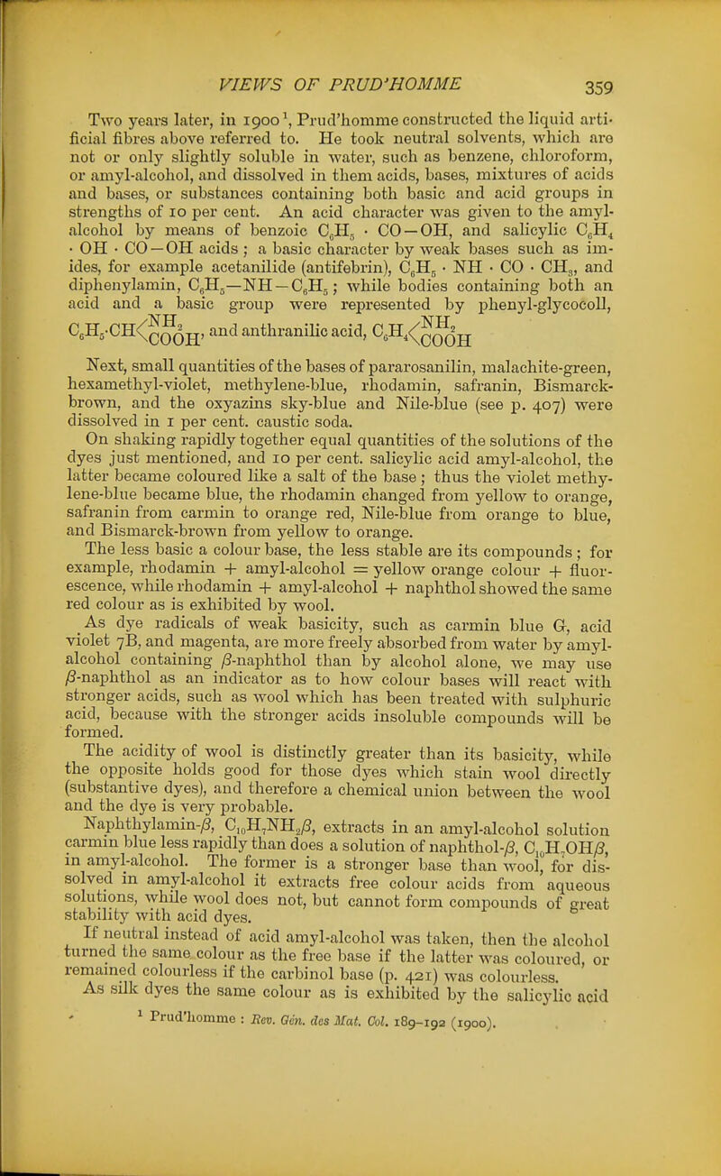 VIEWS OF PRUD'HOMME Two years later, in 1900', Prucl'homme constructed the liquid arti- ficial fibres above referred to. He took neutral solvents, which are not or only slightly soluble in water, such as benzene, chlorofoi-m, or amyl-alcohol, and dissolved in them acids, bases, mixtures of acids and bases, or substances containing both basic and acid groups in strengths of 10 per cent. An acid character was given to the amyl- alcohol by means of benzoic CuH^ • CO —OH, and salicylic CjH^ • OH • CO — OH acids ; a basic character by weak bases such as im- ides, for example acetanilide (antifebrin), CgHj • NH • CO • CHg, and diphenylamin, C^Hg—NH —CgHg; while bodies containing both an acid and a basic group were represented by phenyl-glycocoll, C5H5-CH<(^J^jj, and anthranilic acid, CsH,<^^^jj Next, small quantities of the bases of pararosanilin, malachite-green, hexamethyl-violet, methylene-blue, rhodamin, safranin, Bismarck- brown, and the oxyazins sky-blue and Nile-blue (see p. 407) were dissolved in i per cent, caustic soda. On shaking rapidly together equal quantities of the solutions of the dyes just mentioned, and 10 per cent, salicylic acid amyl-alcohol, the latter became coloured like a salt of the base; thus the violet methy- lene-blue became blue, the rhodamin changed from yellow to orange, safranin from carmin to orange red, Nile-blue from orange to blue, and Bismarck-brown from yellow to orange. The less basic a colour base, the less stable are its compounds ; for example, rhodamin + amyl-alcohol = yellow orange colour -f fluor- escence, while rhodamin -f amyl-alcohol + naphthol showed the same red colour as is exhibited by wool. _As dye radicals of weak basicity, such as carmin blue Gr, acid violet 7B, and magenta, are more freely absorbed from water by amyl- alcohol containing /3-naphthol than by alcohol alone, we may use ;S-naphthol as an indicator as to how colour bases will react with stronger acids, such as wool which has been treated with sulphuric acid, because with the stronger acids insoluble compounds will be formed. The acidity of wool is distinctly greater than its basicity, while the opposite holds good for those dyes which stain wool directly (substantive dyes), and therefore a chemical union between the wool and the dye is very probable. Naphthylamin-/?, C.^H^NH^yS, extracts in an amyl-alcohol solution carmm blue less rapidly than does a solution of naphthol-y8, Ci„H,OH;S, in amyl-alcohol. The former is a stronger base than m^ooI, for dis- solved m amyl-alcohol it extracts free colour acids from aqueous solutions, while wool does not, but cannot form compounds of great stability with acid dyes. If neutral instead of acid amyl-alcohol was taken, then the alcohol turned the same colour as the free base if the latter was coloured, or remained colourless if the carbinol base (p. 421) was colourless. As silk dyes the same colour as is exhibited by the salicylic acid 1 Prud'liomme : Hm. Gen. dos Mat. Col. 189-192 (1900).