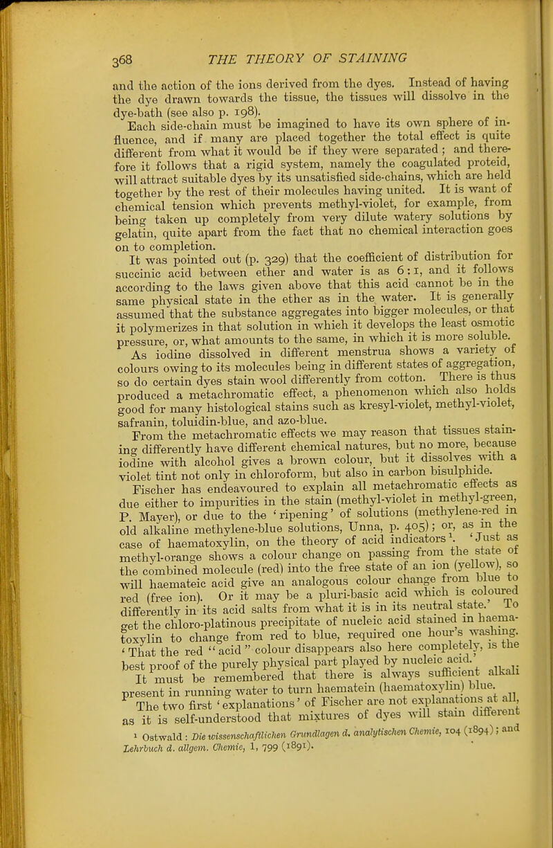 and the action of the ions derived from the dyes. Instead of having the dye drawn towards the tissue, the tissues will dissolve in the dye-bath (see also p. 198). Each side-chain must be imagined to have its own sphere of in- fluence, and if many are placed together the total effect is quite different from what it would be if they were separated ; and there- fore it follows that a rigid system, namely the coagulated proteid, will attract suitable dyes by its unsatisfied side-chains, which are held together by the rest of their molecules having united. It is want of chemical tension which prevents methyl-violet, for example, from being taken up completely from very dilute watery solutions by gelatin, quite apart from the fact that no chemical interaction goes on to completion. It was pointed out (p. 329) that the coefficient of distribution tor succinic acid between ether and water is as 6:1, and it follows according to the la.ws given above that this acid cannot be in the same physical state in the ether as in the water. It is generally- assumed that the substance aggregates into bigger molecules, or that it polymerizes in that solution in which it develops the least osmotic pressure, or, what amounts to the same, in which it is more soluble. As iodine dissolved in different menstrua shows a variety ot colours owing to its molecules being in different states of aggregation, so do certain dyes stain wool differently from cotton. There is thus produced a metachromatic effect, a phenomenon which also holds good for many histological stains such as kresyl-violet, methyl-violet, safranin, toluidin-blue, and azo-blue. ^, ^ . • From the metachromatic effects we may reason that tissues stain- ing differently have different chemical natures, but no more, because iodine with alcohol gives a brown colour, but it dissolves with a violet tint not only in chloroform, but also in carbon bisulphide. Fischer has endeavoured to explain all metachromatic effects as due either to impurities in the stain (methyl-violet m methyl-green, P. Mayer), or due to the 'ripening' of solutions (niethylene-red in old alkaline methylene-blue solutions, Unna, p. 405) 5 m the case of haematoxylin, on the theory of acid indicators . Just as methyl-orange shows a colour change on passmg from the state ot the combined molecule (red) into the free state of an ion (yellow), so will haemateic acid give an analogous colour change from blue to red (free ion). Or it may be a pluri-basic acid which is coloured differently in its acid salts from what it is in its neutral state. io set the chloro-platinous precipitate of nucleic acid stained m haema- toxylin to change from red to blue, required one hour s washing ' That the red  acid  colour disappears also here completely, is tiie best proof of the purely physical part played by nucleic acid It must be remembered that there is always sufficient alkali present in running water to turn haematein (haematoxylin) blue ^ The two first 'explanations' of Fischer are not explanations at all as it is self-understood that mixtures of dyes will stam diffeient 1 Ostwald : Die wissenschaftlichen Grundlagen d. analytischen Chemie, 104 (1894); and Lehrluch d. allgem. Chemie, 1, 799 (^891).