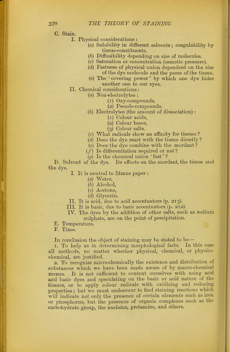 C. Stain. I. Physical considerations : (a) Solubility in different solvents; coagulability by tissue-constituents, (/)) Diffusibility depending on size of molecules. (c) Saturation or concentration (osmotic pressure). (d) Fastness of physical union dependent on the size of the dye molecule and the pores of the tissue. (e) The ' covering power' by which one dye hides another one to our eyes. II. Chemical considerations: (a) Non-electrolytes : (1) Oxy-compounds, (2) Pseudo-compounds. (&) Electrolytes (the amount of dissociation): (1) Colour acids, (2) Colour bases, (3) Colour salts. (c) What radicals show an aflftnity for tissues ? {d) Does the dye react with the tissue directly ? (e) Does the dye combine with the mordant ? (/) Is differentiation required or not ? ((/) Is the chemical union ' fast' ? D. Solvent of the dye. Its effects on the mordant, the tissue and the dye. I. It is neutral to litmus paper : (a) Water, (6) Alcohol, (c) Acetone, {d) Glycerin. II. It is acid, due to acid accentuators (p. 213). III. It is basic, due to basic accentuators (p. 212). IV, The dyes by the addition of other salts, such as sodium sulphate, are on the point of precipitation. E. Temperature. F. Time, In conclusion the object of staining may be stated to be— 1, To help us in determining morphological facts. In this case all methods, no matter whether physical, chemical, or physico- chemical, are justified. 2. To recognize micro-chemically the existence and distribution of substances which we have been made aware of by macro-chemical means. It is not sufficient to content ourselves with using acid and basic dyes and speculating on the basic or acid nature of the tissues, or to apply colour radicals with oxidizing and reducing properties; but we must endeavour to find staining reactions which will indicate not only the presence of certain elements such as iron or phosphorus, but the presence of organic complexes such as the carbohydrate group, the nucleins, protamins, and others.