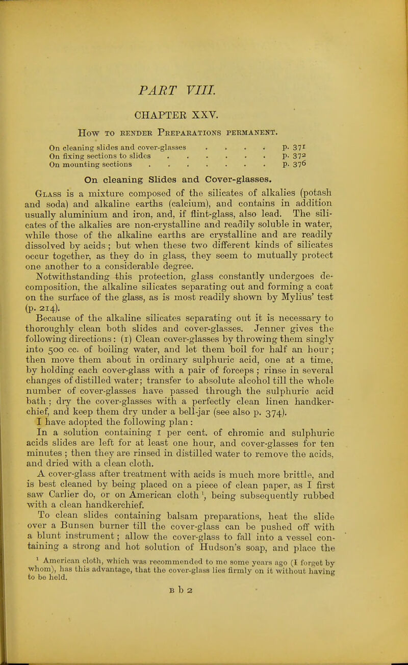 PART VIII. CHAPTER XXV. How TO BENDER PREPARATIONS PERMANENT. On cleaning slides and covei'-glasses .... p. 37^ On fixing sections to slides P- 37^ On mounting sections p. 37^ On cleaning Slides and Cover-glasses. Glass is a mixture composed of the silicates of alkalies (potash and soda) and alkaline earths (calcium), and contains in addition usually aluminium and iron, and, if flint-glass, also lead. The sili- cates of the alkalies are non-crystaUine and readily soluble in water, while those of the alkaline earths are crystalline and are readily dissolved by acids ; but when these two different kinds of silicates occur together, as they do in glass, they seem to mutually protect one another to a considerable degree. Notwithstanding this protection, glass constantly undergoes de- composition, the alkaline silicates separating out and forming a coat on the surface of the glass, as is most readily shown by Mylius' test (p. 214). Because of the alkaline silicates separating out it is necessary to thoroughly clean both slides and cover-glasses. Jenner gives the following directions : (i) Clean cover-glasses by throwing them singly into 500 cc. of boiling water, and let them boil for half an hour; then move them about in ordinary sulphuric acid, one at a time, by holding each cover-glass with a pair of forceps ; rinse in several changes of distilled water; transfer to absolute alcohol till the whole number of cover-glasses have passed through the sulphuric acid bath ; diy the cover-glasses with a perfectly clean linen handker- chief, and keep them dry under a bell-jar (see also p. 374). I have adopted the following plan : In a solution containing 1 per cent, of chromic and sulphuric acids slides are left for at least one hour, and cover-glasses for ten minutes ; then they are rinsed in distilled water to remove the acids, and dried with a clean cloth. A cover-glass after treatment with acids is much more brittle, and is best cleaned by being placed on a piece of clean paper, as I first saw Carlier do, or on American cloth being subsequently rubbed with a clean handkerchief. To clean slides containing balsam preparations, heat the slide over a Bunsen burner till the cover-glass can be pushed off with a blunt instrument; allow the cover-glass to fall into a vessel con- taining a strong and hot solution of Hudson's soap, and place the ' American cloth, which was recommended to mo some years ago (I forget by whom), has this advantage, that the cover-glass lies firmly on it without having to be held. B b 2