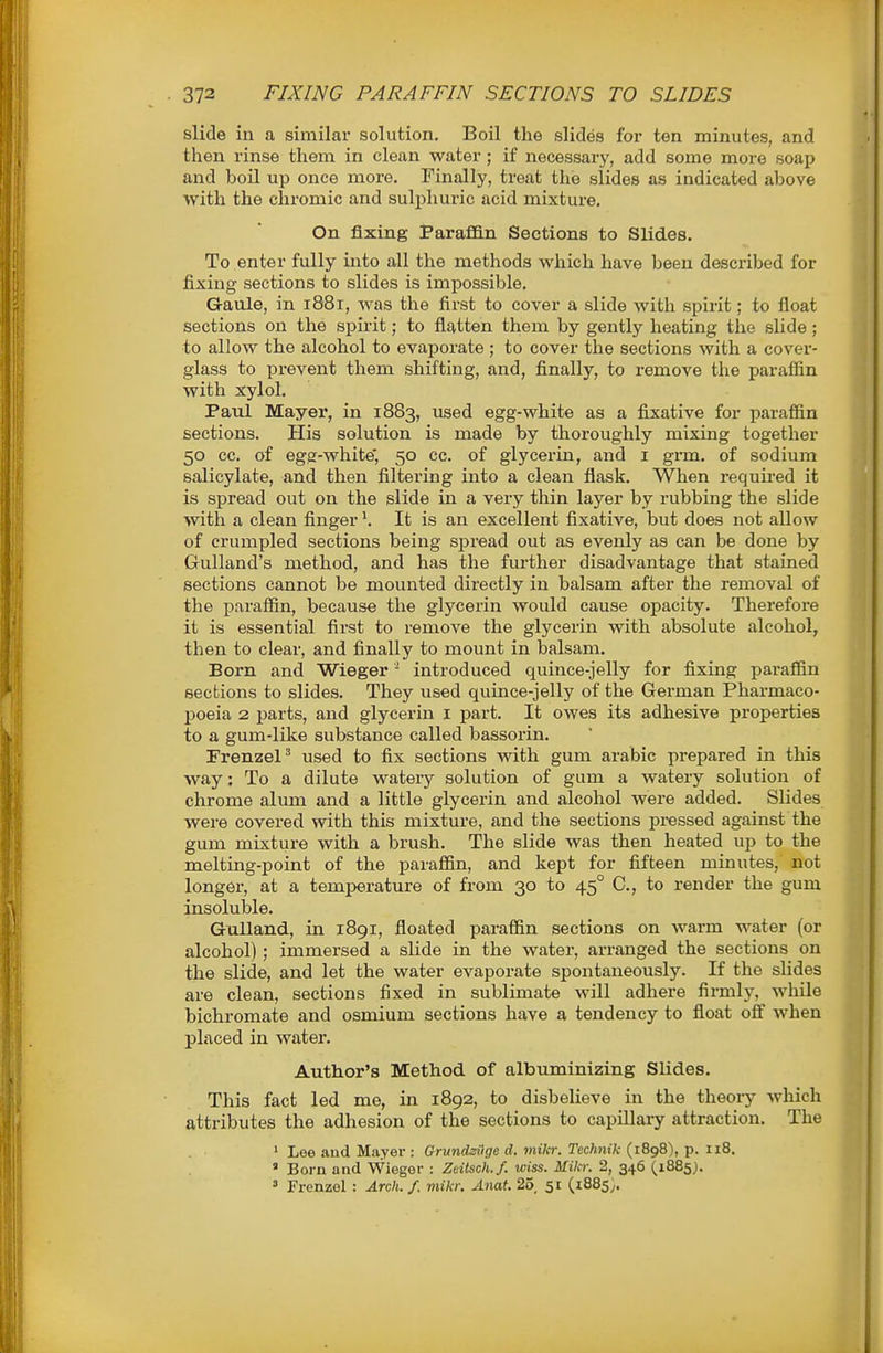 slide in a similar solution. Boil the slides for ten minutes, and then rinse them in clean water; if necessary, add some more soap and boil up once more. Finally, treat the slides as indicated above with the chromic and sulphuric acid mixture. On fixing ParaflB.n Sections to Slides. To enter fully into all the methods which have been described for fixing sections to slides is impossible. Gaule, in i88r, was the first to cover a slide with spirit; to float sections on the spirit; to flatten them by gently heating the slide; ■to allow the alcohol to evaporate; to cover the sections with a cover- glass to prevent them shifting, and, finally, to remove the paraffin with xylol. Paul Mayer, in 1883, used egg-white as a fixative for paraffin sections. His solution is made by thoroughly mixing together 50 cc. of egg-white', 50 cc. of glycerin, and i grm. of sodium salicylate, and then filtering into a clean flask. When requii-ed it is spread out on the slide in a very thin layer by rubbing the slide with a clean finger \ It is an excellent fixative, but does not allow of crumpled sections being spread out as evenly as can be done by Gulland's method, and has the further disadvantage that stained sections cannot be mounted directly in balsam after the removal of the iDarafiin, because the glycerin would cause opacity. Therefore it is essential first to remove the glycerin with absolute alcohol, then to clear, and finally to mount in balsam. Born and Wieger - introduced quince-jelly for fixing paraffin sections to slides. They used quince-jelly of the German Pharmaco- poeia 2 parts, and glycerin i part. It owes its adhesive properties to a gum-like substance called bassorin. Frenzel' used to fix sections with gum arable prepared in this way: To a dilute watery solution of gum a watery solution of chrome alum and a little glycei-in and alcohol were added. Slides were covered with this mixture, and the sections pressed against the gum mixture with a brush. The slide was then heated up to the melting-point of the paraffin, and kept for fifteen minutes, not longer, at a temperature of from 30 to 45° C, to render the gum insoluble. Gulland, in 1891, floated paraffin sections on warm water (or alcohol) ; immersed a slide in the water, arranged the sections on the slide, and let the water evaporate spontaneously. If the slides are clean, sections fixed in sublimate will adhei-e firmly, while bichromate and osmium sections have a tendency to fioat off when placed in water. Author's Method of albuminizing Slides. This fact led me, in 1892, to disbelieve in the theory which attributes the adhesion of the sections to capillary attraction. The » Lee aud Mayer : GrundzOge d. miltr. Technik (1898), p. 118. ' Born and Wiegor : Zdtsch.f. wiss. Mikr. 2, 346 (1885J. ^ Frenzol : Arch. f. mikr. Anat. 25, 51 (1885;.