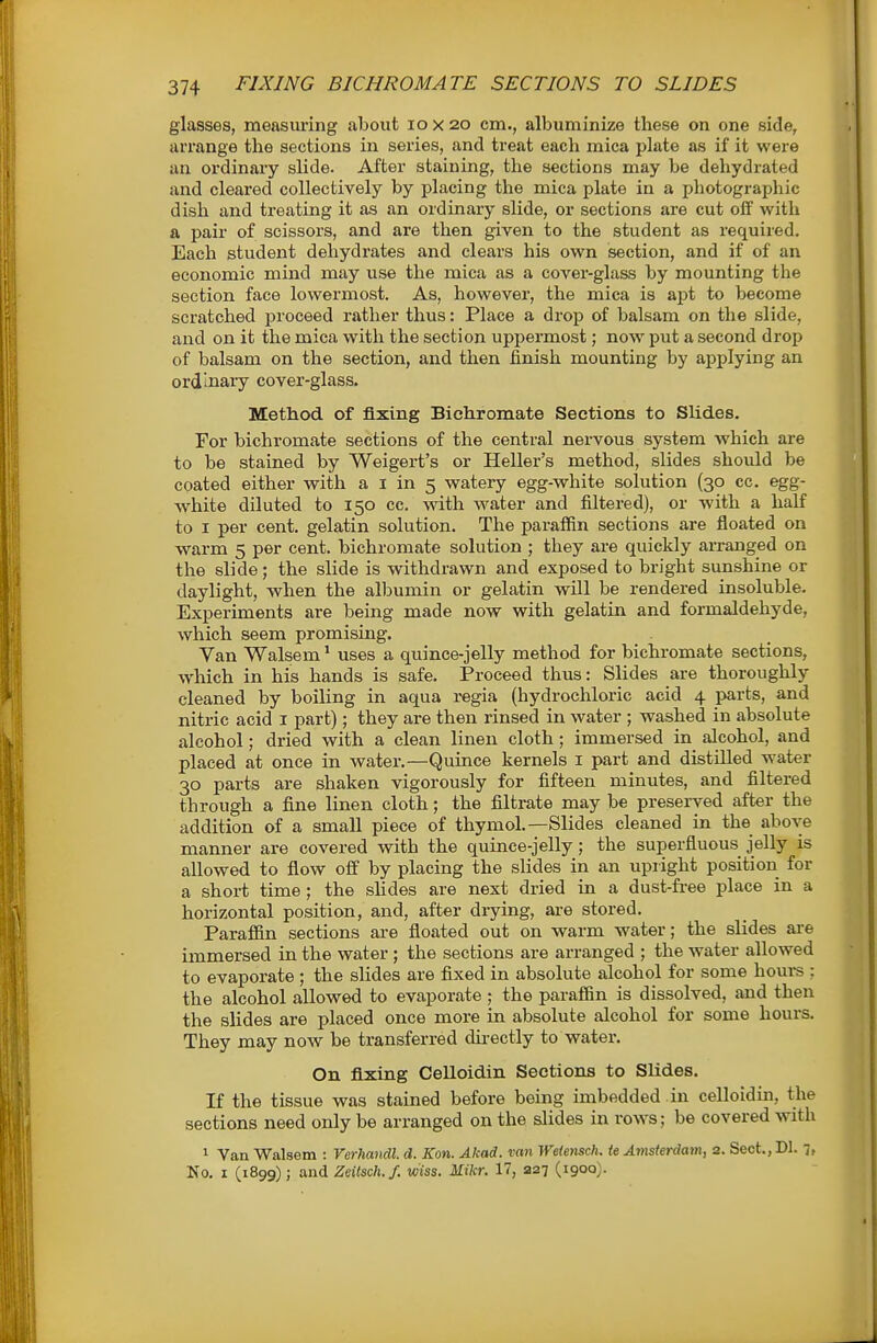 glasses, measimng about lo x 20 cm., albuminize these on one side, arrange the sections in series, and treat each mica plate as if it were an ordinary slide. After staining, the sections may be dehydrated and cleared collectively by placing the mica plate in a photographic dish and treating it as an ordinary slide, or sections are cut off with a pair of scissors, and are then given to the student as required. Each student dehydrates and clears his own section, and if of an economic mind may use the mica as a cover-glass by mounting the section face lowermost. As, however, the mica is ajst to become scratched proceed rather thus: Place a drop of balsam on the slide, and on it the mica with the section uppermost; now put a second drop of balsam on the section, and then finish mounting by applying an ordinary cover-glass. Method of fixing Bichromate Sections to Slides. For bichromate sections of the central nervous system which are to be stained by Weigert's or Heller's method, slides should be coated either with a i in 5 watery egg-white solution (30 cc. egg- white diluted to 150 cc. with water and filtered), or with a half to I per cent, gelatin solution. The paraffin sections are floated on warm 5 per cent, bichromate solution ; they are quickly arranged on the slide; the slide is withdrawn and exposed to bright sunshine or daylight, when the albumin or gelatin will be rendered insoluble. Experiments are being made now with gelatin and formaldehyde, which seem promising. Van Walsem ^ uses a quince-jelly method for bichi'omate sections, which in his hands is safe. Proceed thus: Slides are thoroughly cleaned by boiling in aqua regia (hydrochloric acid 4 parts, and nitric acid i part); they are then rinsed in water ; washed in absolute alcohol; dried with a clean linen cloth; immersed in alcohol, and placed at once in water.—Quince kernels i part and distilled water 30 parts are shaken vigorously for fifteen minutes, and filtered through a fine linen cloth; the filtrate may be preserved after the addition of a small piece of thymol.—Slides cleaned in the above manner are covered with the quince-jelly; the superfluous jelly is allowed to flow off by placing the slides in an upright position for a short time ; the sHdes are next dried in a dust-free place in a horizontal position, and, after drying, are stored. Paraffin sections are floated out on warm water; the slides are immersed in the water; the sections are arranged ; the water allowed to evaporate ; the slides are fixed in absolute alcohol for some houi-s : the alcohol allowed to evaporate ; the paraffin is dissolved, and then the slides are placed once more in absolute alcohol for some hours. They may now be transferred dii-ectly to water. On fixing Celloidin Sections to Slides. If the tissue was stained before being imbedded in celloidin, the sections need only be arranged on the slides in rows; be covered with 1 Van Walsem : Verhandl. d. Kon. Akad. van We{ensch. te Amsterdam, s. Sect., Dl. 7, No, I (1899); and Zeitsch.f. wiss. Mikr. 17, 227 (1900)-