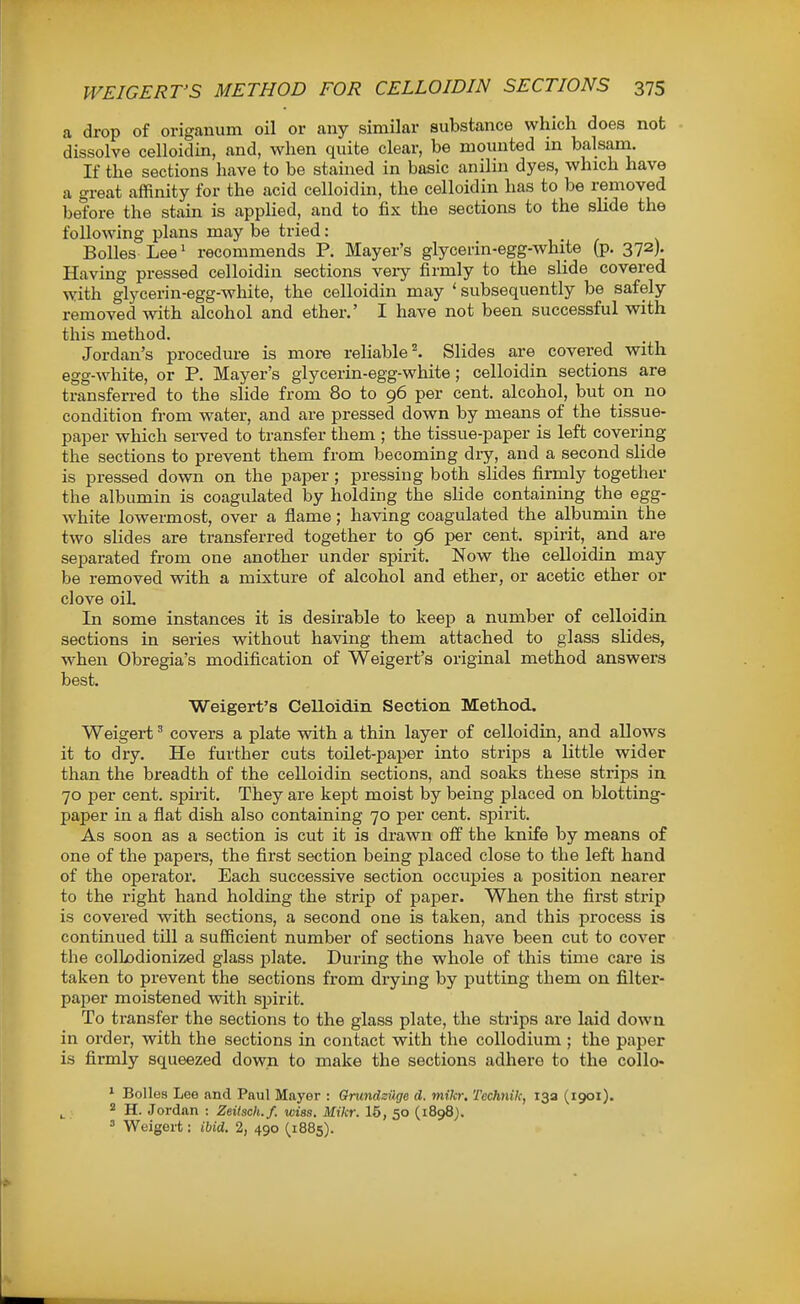 a drop of origanum oil or any similar substance which does not dissolve celloidin, and, when quite clear, be mounted in balsam. If the sections have to be stained in basic anilin dyes, which have a great affinity for the acid celloidin, the celloidin has to be removed before the stain is applied, and to fix the sections to the slide the following plans may be tried: BoUes Lee' recommends P. Mayer's glycerin-egg-white (p. 372). Having pressed celloidin sections very firmly to the slide covered with glycerin-egg-white, the celloidin may 'subsequently be safely removed with alcohol and ether.' I have not been successful with this method. Jordan's procedure is more reliable ^ Slides are covered with egg-white, or P. Mayer's glycerin-egg-white; celloidin sections are transferred to the slide from 80 to 96 per cent, alcohol, but on no condition fi-om water, and are pressed down by means of the tissue- paper which served to transfer them ; the tissue-paper is left covering the sections to prevent them from becoming diy, and a second slide is pressed down on the paper; pressing both sHdes firmly together the albumin is coagulated by holding the slide containing the egg- white lowermost, over a flame; having coagulated the albumin the two slides are transferred together to 96 per cent, spirit,^ and are separated from one another under spirit. Now the celloidin may be removed with a mixture of alcohol and ether, or acetic ether or clove oiL In some instances it is desirable to keep a number of celloidia sections in series without having them attached to glass slides, when Obregia's modification of Weigert's original method answers best. Weigert's Celloidin Section Method. Weigert covers a plate vsdth a thin layer of celloidin, and allows it to dry. He further cuts toilet-paper into strips a little wider than the breadth of the celloidin sections, and soaks these strips in 70 per cent, spii-it. They are kept moist by being placed on blotting- paper in a flat dish also containing 70 per cent, spirit. As soon as a section is cut it is drawn off the knife by means of one of the papers, the first section being placed close to the left hand of the operator. Each successive section occupies a position nearer to the right hand holding the strip of paper. When the first strip is covered with sections, a second one is taken, and this process is continued till a sufficient number of sections have been cut to cover the colLodionized glass plate. During the whole of this time care is taken to prevent the sections from drying by putting them on filter- paper moistened vpith spirit. To transfer the sections to the glass plate, the sti'ips ai-e laid down in order, with the sections in contact with the collodium ; the paper is firmly squeezed down to make the sections adhere to the collo« * BoUes Lee and Paul Mayer : Orundzilge d. mikr. Technik, 13a (1901). 2 H. Jordan : Zeitsch.f. wiss. Mikr. 15, 50 (1898). ^ Weigert: ibid. 2, 490 (,1885).