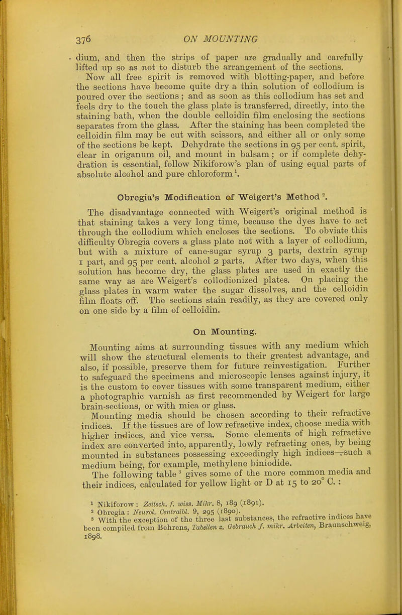 - dium, and then tlie strips of paper are gradually and carefully lifted up so as not to disturb the arrangement of the sections. Now all free spirit is removed with blotting-paper, and before the sections have become quite dry a thin solution of collodium is poured over the sections ; and as soon as this collodium has set and feels dry to the touch the glass plate is transferred, directly, into the staining bath, when the double celloidin film enclosing the sections separates from the glass. After the staining has been completed the celloidin film may be cut with scissors, and either all or only som.e of the sections be kept. Dehydrate the sections in 95 per cent, spirit, clear in origanum oil, and mount in balsam; or if complete dehy- dration is essential, follow Nikiforow's plan of using equal parts of absolute alcohol and pure chloroform \ Obregia's Modification of Weigert's Method ^ The disadvantage connected with Weigert's original method is that staining takes a very long time, because the dyes have to act through the collodium which encloses the sections. To obviate this difficulty Obregia covers a glass plate not with a layer of coUodimn, but with a mixture of cane-sugar syrup 3 parts, dextrin syrup I part, and 95 per cent, alcohol 2 parts. After two days, when this solution has become dry, the glass plates are used in exactly the same way as are Weigert's collodionized plates. On placing the glass plates in warm water the sugar dissolves, and the celloidin film floats off. The sections stain readily, as they are covered only on one side by a film of celloidin. On Mounting. Mounting aims at surrovmding tissues with any medium which will show the structural elements to their greatest advantage, and also, if possible, preserve them for future reinvestigation. _ Further to safeguard the specimens and microscopic lenses against injury, it is the custom to cover tissues with some transparent rnedium, either a photographic varnish as first recommended by Weigert for large brain-sections, or with mica or glass. Mounting media should be chosen according to then- refractive indices. If the tissues are of low refractive index, choose media with higher indices, and vice versa. Some elements of high refractive index are converted into, apparently, lowly refracting ones, by bemg mounted in substances possessing exceedingly high indices—such a medium being, for example, methylene biniodide. The following table' gives some of the more common media and their indices, calculated for yellow light or D at 15 to 20° C. : 1 Nikiforow : Zeilsch. f. wiss. Mikr. 8, 189 (1891). 2 Obregia : iVewroi. CeniraZW. 9, 295 (1890). ' With tho exception of the three last substances, the refractive indices Jiave been compiled from Behrens, Tabellen s. Oebrauch /. mikr. Arleiten, BraunscJiweig, 1898.