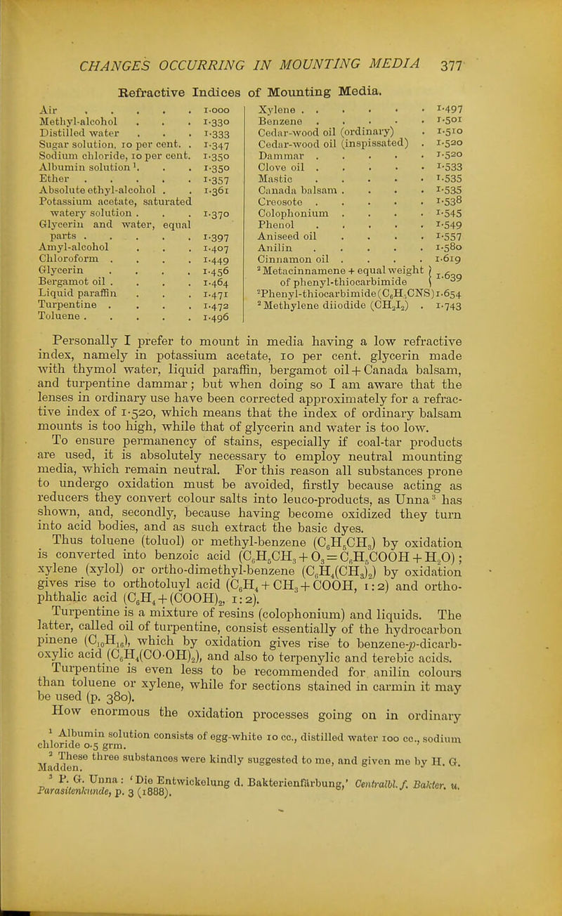 Refractive Indices of Mounting Media. Air .... Metliyl-alcohol Distilled water Sugar solution, 10 per cent. Sodium chloride, 10 per cent Albumin solution Ether .... Absolute ethyl-alcohol . Potassium acetate, saturated watery solution . Glycerin and water, equal parts .... Amyl-alcohol Chloroform . Glycerin Bergamot oil . Liquid paraffin Turpentine . Toluene .... i-ooo I-330 1-333 1-347 1-350 1-350 1-357 1.361 1.370 1-397 1.407 1.449 1.456 1.464 1-471 1.472 1.496 Xylene . . Benzene . . . • • Cedar-wood oil (ordinary) Cediir-wood oil (inspissated) . Dammar Clove oil .... • Mastic Canada balsam .... Creosote Colophonium .... Phenol Aniseed oil ... . Anilin ..... Cinnamon oil . ^ Metacinnamene + equal weight of phenyl-thiocarbimide 'Phenyl-thiocarbimide(C6H,CNS) 2 Methylene diiodide (CHJ^) 1-497 I-50I 1-510 1.520 1.520 1-533 1-535 1-535 1-538 1-545 1-549 1-557 1.580 1-619 1-639 1-654 1-743 Personally I prefer to mount in media having a low refractive index, namely in potassium acetate, 10 per cent, glycerin made with thymol water, liquid paraffin, bergamot oil-f-Canada balsam, and turpentine dammar; but when doing so I am aware that the lenses in ordinary use have been corrected approximately for a refrac- tive index of 1-520, which means that the index of ordinary balsam mounts is too high, while that of glycerin and water is too low. To ensure permanency of stains, especially if coal-tar products are used, it is absolutely necessary to employ neutral mounting media, which remain neutral. For this reason all substances prone to undergo oxidation must be avoided, firstly because acting as reducers they convert colour salts into leuco-products, as Unna has shown, and, secondly, because having become oxidized they turn into acid bodies, and as such extract the basic dyes. Thus toluene (toluol) or methyl-benzene (OgHgCHg) by oxidation is converted mto benzoic acid (C„H5CH3 + O3 = C„H,COOH 4-H„0); xylene (xylol) or ortho-dimethyl-benzene (C,H,(CHj2) by oxidation gives nse to orthotoluyl acid (C^H,-f CH3-}-COOH, 1:2) and ortho- phthalic acid (C^H, + (COOH)^, 1:2). Turpentine is a mixture of resins (colophonium) and liquids. The latter, called oU of turpentine, consist essentially of the hydrocarbon pmene (0,oHig), which by oxidation gives rise to benzene-j9-dicarb- oxyhc acid (C„H,(C0-0H)2), and also to terpenylic and terebic acids. Turpentme is even less to be recommended for anilin colours than toluene or xylene, while for sections stained in carmin it may be used (p. 380). How enormous the oxidation processes going on in ordinary ' A.ll3umin solution consists of egg-white 10 cc, distilled water 100 00., sodium chloride 0-5 grm. ' ^ These three substances were kindly suggested to me, and given me by H. G. ' l*-Unna: 'Die Entwickelung d. Bakterienfarbung,' Centi-albl.f. Bakter. u. Parasilenkuncle, p. 3 (1888).