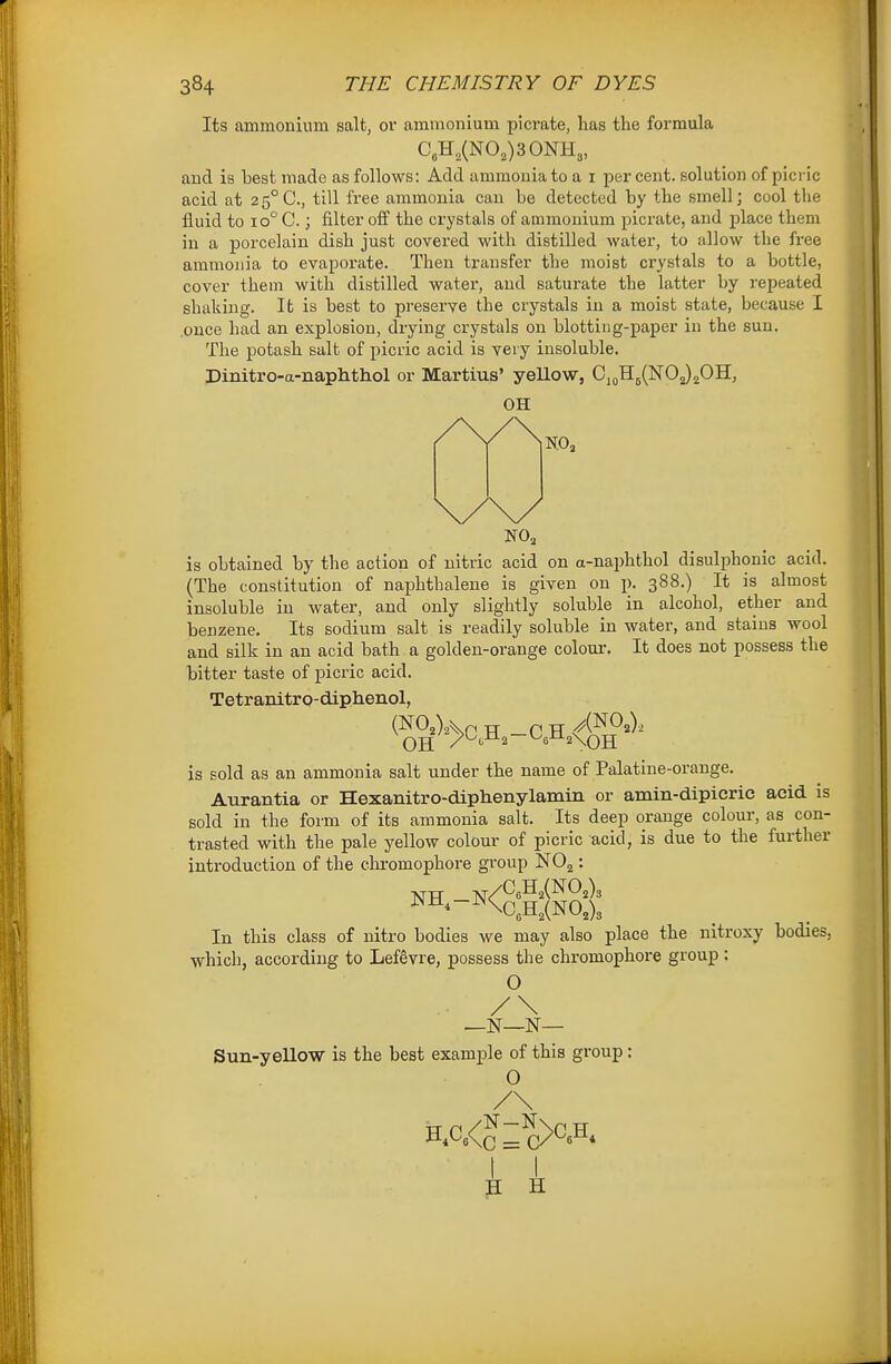 Its ammonium salt, or ammonium picrate, has the formula C„H,(NO,)30NH3, and is best made as follows: Add ammonia to a i per cent, solution of picric acid at 2 5°C., till free ammonia can be detected by the smell; cool the fluid to 10° C.; filter off the crystals of ammonium picrate, and place them in a porcelain dish just covered with distilled water, to allow the free ammonia to evaporate. Then transfer the moist crystals to a bottle, cover them with distilled water, and saturate the latter by repeated shaking. lb is best to preserve the crystals in a moist state, because I .once had an explosion, drying crystals on blotting-paper in the sun. The potash salt of picric acid is very insoluble. Dinitro-a-naphthol or Martius' yellow, Cj(,H5(N02)20H, OH is obtained by the action of nitric acid on a-naphthol disulphonic acid. (The constitution of naphthalene is given on p. 388.) It is almost insoluble in water, and only slightly soluble in alcohol, ether and benzene. Its sodium salt is readily soluble in water, and stains wool and silk in an acid bath a golden-orange colour. It does not possess the bitter taste of picric acid. Tetranitro-diphenol, OH /^^-^a 'e-tifXOH is sold as an ammonia salt under the name of Palatine-orange. Aurantia or Hexanitro-diphenylamin or amin-dipicric acid is sold in the form of its ammonia salt. Its deep orange colour, as con- trasted with the pale yellow colour of picric acid, is due to the further introduction of the chromophore group NO2: In this class of nitro bodies we may also place the nitroxy bodies, which, according to LefSvre, possess the chromophore group: O /\ _N—N— Sun-yellow is the best example of this group: O P H