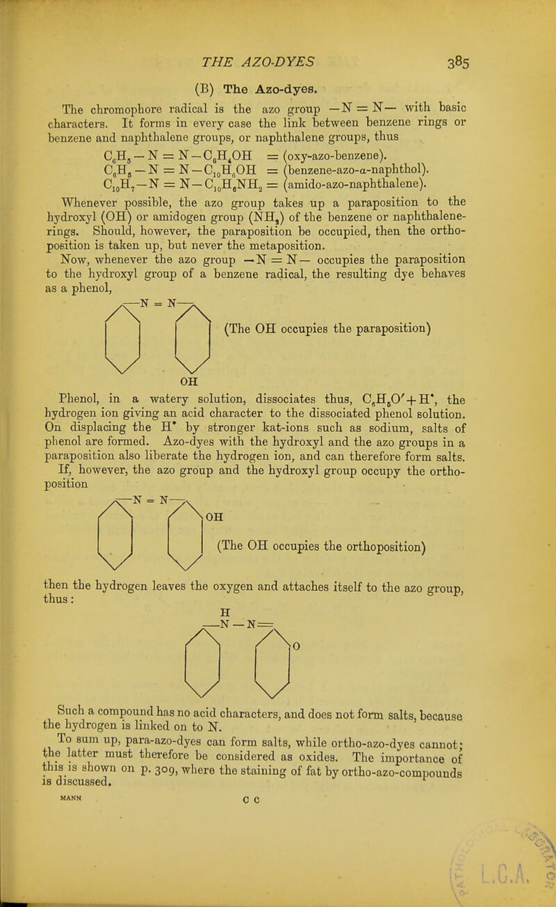 (B) The Azo-dyes. The chromophore radical is the azo group — N = N— with basic characters. It forms in every case the link between benzene rings or benzene and naphthalene groups, or naphthalene groups, thus C^H, - N = N - CbH.OH = (oxy-azo-benzene). C^H^ - N = N - CjoH^OH = (benzene-azo-a-naphthol). CiflH^—N = N —CioHgNHj = (amido-azo-naphthalene). Whenever possible, the azo group takes up a paraposition to the hydroxyl (OH) or amidogen group (NH,) of the benzene or naphthalene- rings. Should, however, the paraposition be occupied, then the ortho- position is taken up, but never the metaposition. Now, whenever the azo gi-oup — N = N— occupies the paraposition to the hydroxyl group of a benzene radical, the resulting dye behaves as a phenol, ^ (The OH occupies the paraposition) OH Phenol, in a watery solution, dissociates thus, C^HgO' + H*, the hydrogen ion giving an acid character to the dissociated phenol solution. On displacing the H' by stronger kat-ions such as sodium, salts of phenol are formed. Azo-dyes with the hydroxyl and the azo groups in a paraposition also liberate the hydrogen ion, and can therefore form salts. If, however, the azo group and the hydroxyl group occupy the ortho- position -N = N- ^ ^ OH (The OH occupies the orthoposition) then the hydrogen leaves the oxygen and attaches itself to the azo group, thus: H -N—N=. Such a compound has no acid characters, and does not form salts, because the hydrogen is linked on to N. To sum up, para-azo-dyes can form salts, while ortho-azo-dyes cannot; the latter must therefore be considered as oxides. The importance of this IS shown on p. 309, where the staining of fat by ortho-azo-compounds 18 discussed. c c