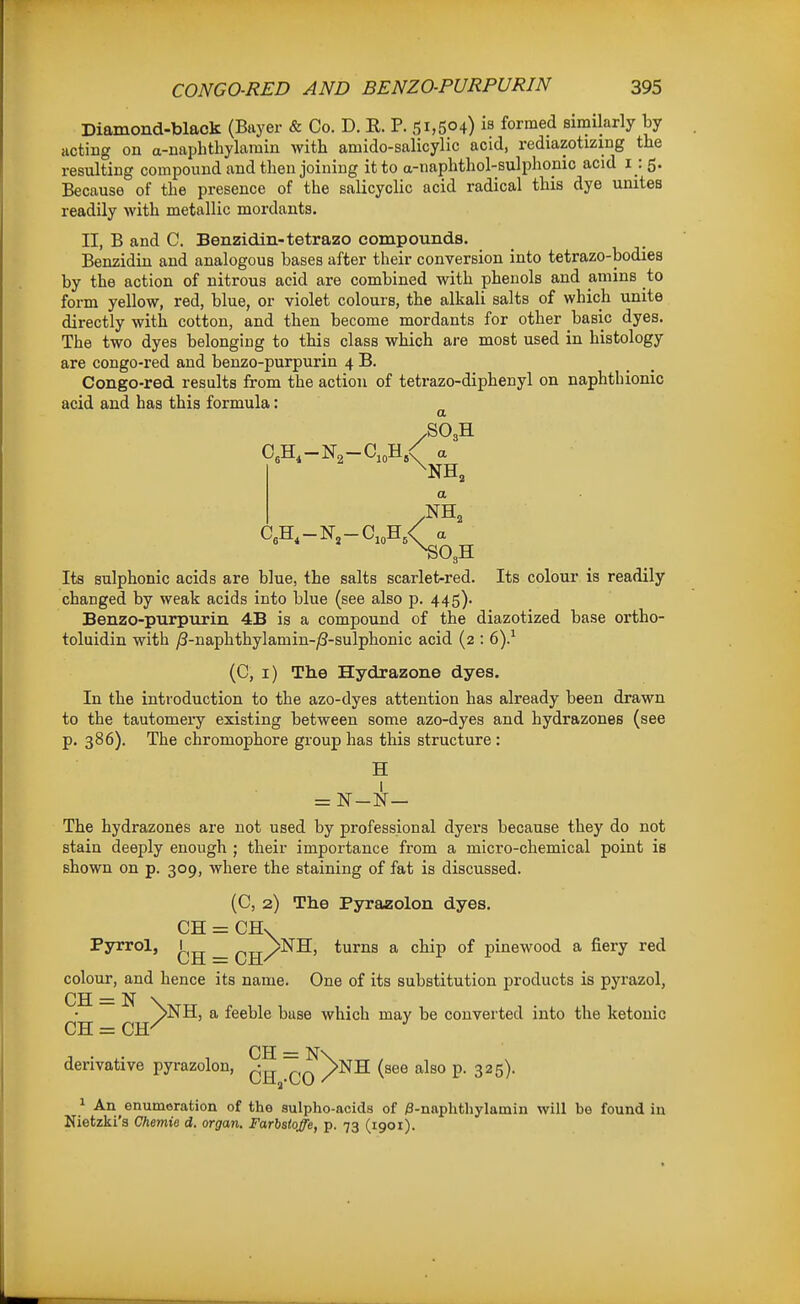 Diamond-black (Buyer & Co. D. E. P. 51,504) is formed similarly by acting on a-naphthylaraiu with amido-salicylic acid, rediazotizing the resulting compound and then joining it to a-naphthol-sulpho_nic acid i : 5. Because of the presence of the salicyclic acid radical this dye unites readily with metallic mordants. II, B and C. Benzidin-tetrazo compounds. Benzidin and analogous bases after their conversion into tetrazo-bodies by the action of nitrous acid are combined with phenols and aniins to form yellow, red, blue, or violet colours, the alkali salts of which unite directly with cotton, and then become mordants for other basic dyes. The two dyes belonging to this class which are most used in histology are congo-red and benzo-purpurin 4 B. Congo-red results from the action of tetrazo-diphenyl on naphthionic acid and has this formula: ^ /SO3H NH, Its sulphonic acids are blue, the salts scarlet-red. Its colour is readily changed by weak acids into blue (see also p. 445). Benzo-purpurin 4B is a compound of the diazotized base ortho- toluidin with /3-naphthylamin-j8-sulphonic acid (2 : 6).^ (C, i) The Hydrazono dyes. In the introduction to the azo-dyes attention has already been drawn to the tautomery existing between some azo-dyes and hydrazones (see p. 386). The chromophore group has this structure : H The hydrazones are not used by professional dyers because they do not stain deeply enough ; their importance from a micro-chemical point is shown on p. 309, where the staining of fat is discussed. (C, 2) The Pyrazolon dyes. CH = CH\ Pyrrol, _ ^^p>NH, turns a chip of pinewood a fiery red colour, and hence its name. One of its substitution products is pyrazol, CH = N \ ^NH, a feeble base which may be converted into the ketouic CH = CH^ ^ derivative pyrazolon, ~^^NH (see also p. 325). 1 An enumeration of the sulpho-acids of )3-naphthylamin will be found in Nietzki'a Chemie d. organ. Farbstoffe, p. 73 (1901).