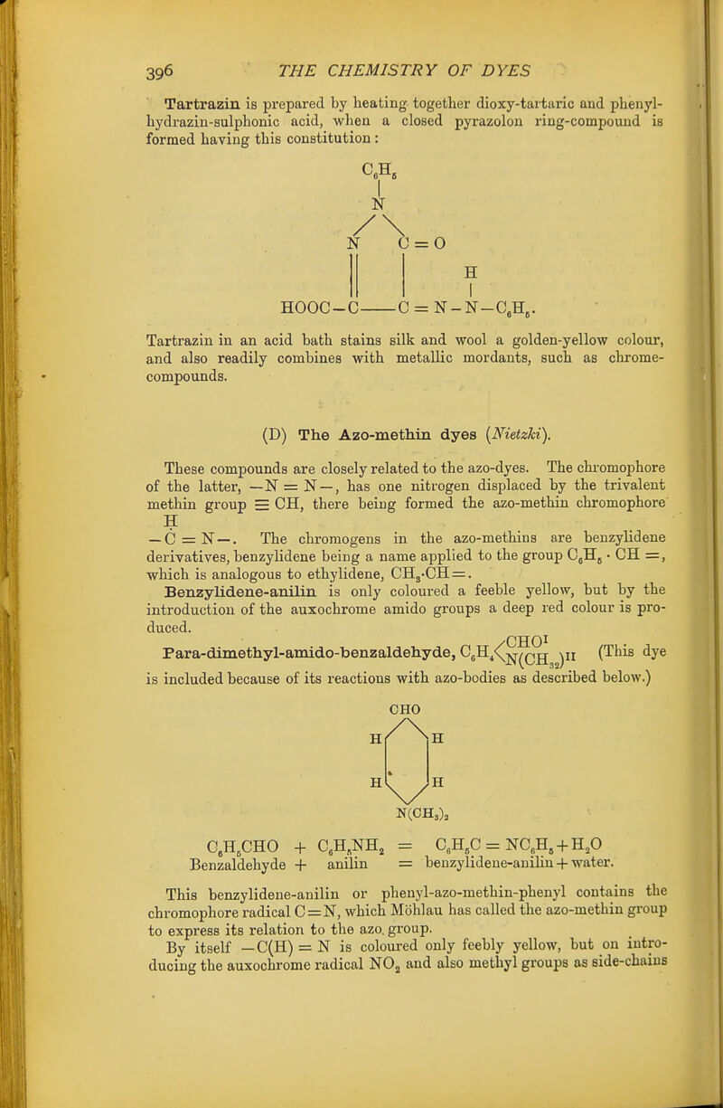 Tartrazin is prepared by heating together dioxy-tartaric and phenyl- hydraziu-sulphonic acid, when a closed pyrazolon ring-compound is formed having this constitution: HOOC-C- N 0 = 0 H -C = Tartrazin in an acid bath stains silk and wool a golden-yellow colour, and also readily combines with metallic mordants, such as chrome- compounds. (D) The Azo-methin dyes [Nietzhi). These compounds are closely related to the azo-dyes. The chi-omophore of the latter, — N = N —, has one nitrogen displaced by the trivalent methin group = CH, there being formed the azo-methin chromophore H — C = N —. The chroraogens in the azo-methins are beuzylidene derivatives, benzylidene being a name applied to the group • CH =, which is analogous to ethylidene, CH3-CH=. Benzylidene-anilin is only coloured a feeble yellow, but by the introduction of the auxochrome amido groups a deep red colour is pro- duced. Para-dimethyl-amido-benzaldehyde, C5H4<(j^^Qjj (This dye is included because of its reactions with azo-bodies as described below.) CHO h/Nh GACHO + CeH.NH, = 0,H,C = NC,H,-hH,0 Benzaldehyde + anilin = benzylideue-auilin-f water. This benzylidene-anilin or phenyl-azo-methin-phenyl contains the chromophore radical C=N, which Mbhlau has called the azo-methin gi-oup to express its relation to the azo. group. By itself — C(H) = N is coloured only feebly yellow, but on intro- ducing the auxochrome radical NO^ and also methyl groups as side-chains