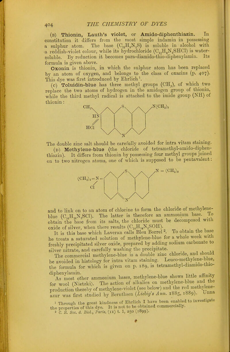 (b) Thionin, Lautli's violet, or Amido-diplienthiazm. In constitution it differs from the most simple indamin in possessing a sulphur atom. The base (Cj^H^NgS) is soluble in alcohol with ■a reddish-violet colour, while its hydrochloride (Cj^HgNgSHCl) is water- soluble. By reduction it becomes para-diamido-thio-diphenylamin. Its formula is given above. Oxonin is thionin, in which the sulphur atom has been replaced by an atom of oxygen, and belongs to the class of oxazins (p. 407)' This dye was first introduced by Ehrlich (0) Toluidin-blue has three methyl groups (CHg), of which two replace the two atoms of hydrogen in the amidogen group of thionin, while the third methyl radical is attached to the imide group (NH) of thionin: CH, HN / HCl The double zinc salt should be carefully avoided for intra vitam staining. (d) Methylene-blue (the chloride of tetramethyl-amido-diphen- thiazin). It differs from thionin by possessing four methyl groups joined on to two nitrogen atoms, one of which is supposed to be pentavalent: (CH3), = N = CI .N = (OH3), and to link on to an atom of chlorine to form the chloride of methylene- blue (C HigNgSCl). The latter is therefore an ammonium base. To obtain the base from its salts, the chloride must be decomposed with oxide of silver, when there results (CjjHjgNgSOH). _ It is this base which Laveran calls Bleu Borrel \ To obtain the base he treats a saturated solution of methylene-blue for a whole week with freshly precipitated silver oxide, prepared by adding sodium carbonate to silver nitrate, and carefully washing the precipitate. The commercial methylene-blue is a double zinc chloride, and should be avoided in histology for intra vitam staining. Leuco-methylene-blue, the formula for which is given on p. 189, is tetramethyl-diamido-thio- '^^^Armosrother ammonium bases, methylene-blue shows little affinity for wool (Nietzki). The action of alkalies on methylene-blue and the production thereby of raethylene-violet (see below) and the red methylene- azur was first studied by Bernthsen {Liebigs Ann. 1885, 1889). uuna 1 Through the great kindness of Ehrlich I have been enabled to investigate the properties of this dye. It is not to be obtained commercially. 2 C. R. Soc. d. Biol., Paris, (11) t. 1, 250 (1899).