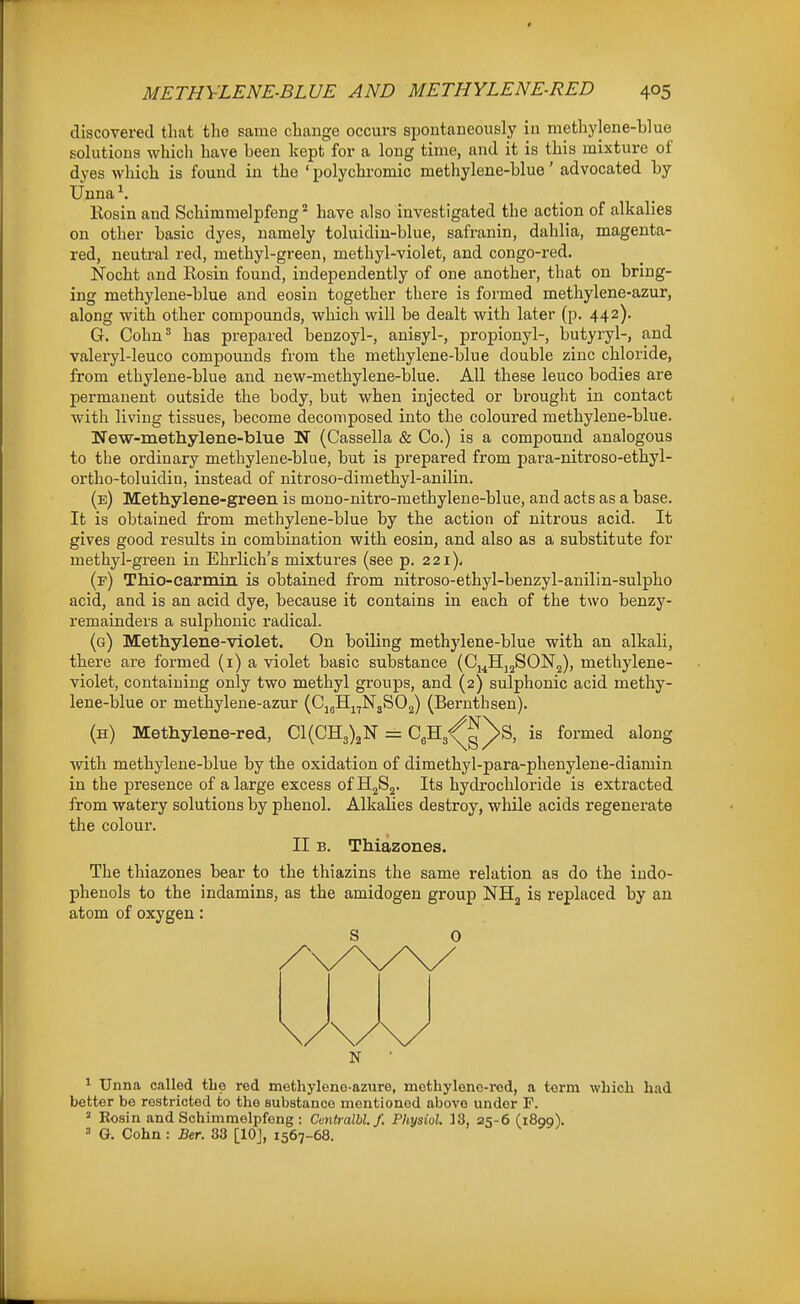 discovered that the same change occurs spontaneously in methylene-blue solutions which have been kept for a long time, and it is this mixture of dyes which is found in the ' polychromic methylene-blue' advocated by Unna ^. Kosin and Schimmelpfeng - have also investigated the action of alkalies on other basic dyes, namely toluidiu-blue, safranin, dahlia, magenta- red, neutral red, methyl-green, methyl-violet, and congo-red. Nocht and Kosin found, independently of one another, that on bring- ing methylene-blue and eosin together there is formed methylene-azur, along with other compounds, which will be dealt with later (p. 442). G. Cohn' has prepared benzoyl-, anisyl-, propionyl-, butyryl-, and valeryl-leuco compounds from the methylene-blue double zinc chloride, from ethylene-blue and new-methylene-blue. All these leuco bodies are permanent outside the body, but when injected or brought in contact with living tissues, become decomposed into the coloured methylene-blue. New-methylene-blue N (Cassella & Co.) is a compound analogous to the ordinary methylene-blue, but is prepared from jsara-nitroso-ethyl- ortho-toluidin, instead of nitroso-dimethyl-anilin. (e) Methylene-green is mono-nitro-methylene-blue, and acts as a base. It is obtained from methylene-blue by the action of nitrous acid. It gives good results in combination with eosin, and also as a substitute for methyl-green in Ehrlich's mixtures (see p. 221), (f) Thio-carmin is obtained from nitroso-ethyl-benzyl-anilin-sulpho acid, and is an acid dye, because it contains in each of the two benzy- remainders a sulphonic radical. (g) Methylene-violet. On boiling methylene-blue with an alkali, there are formed (i) a violet basic substance (Cj^Hj^SONg), methylene- violet, containing only two methyl groups, and (2) sulphonic acid methy- lene-blue or methylene-azur (CjjHj^N'3S02) (Bernthsen). (h) Methylene-red, Cl(GH3)jN = C^Hg^g^S, is formed along with methylene-blue by the oxidation of dimethyl-para-phenylene-diamin in the presence of a large excess ofHjSj. Its hydrochloride is extracted from watery solutions by phenol. Alkalies destroy, while acids regenerate the colour. II B. Thiazones. The thiazones bear to the thiazins the same relation as do the indo- phenols to the indamins, as the amidogen group NHj is replaced by an atom of oxygen: S 0 N ^ Unna called the red methylene-azure, methyleno-rod, a term which had better be restricted to the substance mentioned above under F. 2 Rosin and Schimmelpfeng : Centralbl.f. Physiol. 13, 25-6 (1899). = G. Cohn: Ber. 33 [10], 1567-68.