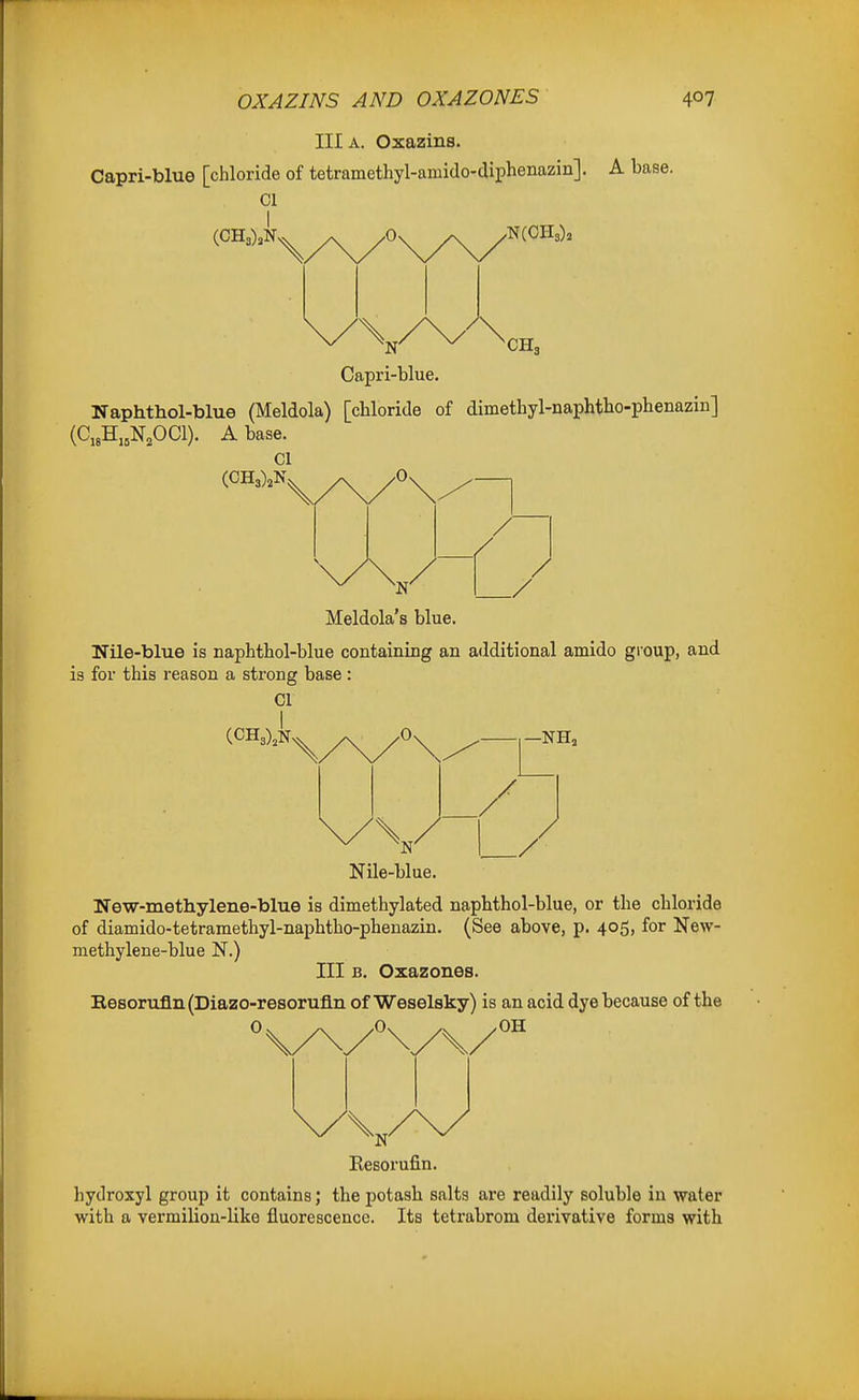 III A. Oxazins. Capri-blue [chloride of tetramethyl-amido-diphenazin]. A base. CI I 0 Capri-blue. Naphthol-blue (Meldola) [chloride of dimethyl-naphtho-phenazin] (C,3H,,N,0C1). Abase. CI (CH3)aN,. ^ .Os / ./ Meldola's blue. Nile-blue is naphthol-blue containing an additional amido group, and is for this reason a strong base : 01 —NH, Nile-blue. Uew-metliylene-blue is dimethylated naphthol-blue, or the chloride of diamido-tetramethyl-naphtho-phenazin. (See above, p. 405, for New- methylene-blue N.) ni B. Oxazones. Besorufin (Diazo-resorufln of Weselsky) is an acid dye because of the Resorufin. hydroxyl group it contains; the potash salts are readily soluble in water with a vermilion-like fluorescence. Its tetrabrom derivative forms with