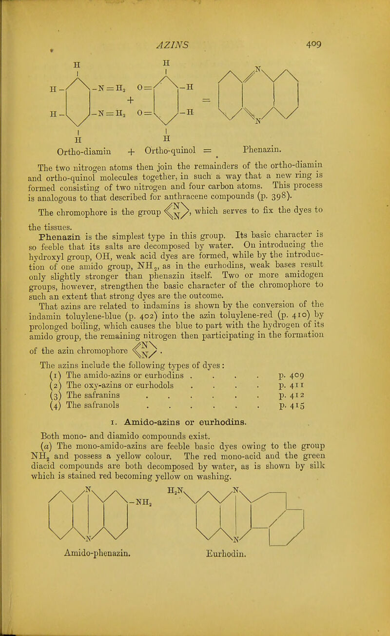 H I H I H- H- -N = n3 0= + _N = Hj 0 = -H -H N I H H Ortho-diamin + Ortlio-quinol = Phenazin. The two nitrogen atoms then join the remainders of the ortho-diamm and ortho-quinol molecules together, in such a way that a new ring is formed consisting of two nitrogen and four carbon atoms. This process is analogous to thait described for anthracene compounds (p. 398). The chromophore is the group ^^/j which serves to fix the dyes to the tissues. Phenazin is the simplest type in this group. Its basic character is so feeble that its salts are decomposed by water. On introducing the hydroxyl group, OH, weak acid dyes are formed, while by the introduc- tion of one amido group, NHj, as in the eurhodins, weak bases result only slightly stronger than phenazin itself. Two or more amidogen groups, however, strengthen the basic character of the chromophore to such an extent that strong dyes are the outcome. That azins are related to indamins is shown by the conversion of the indamin toluylene-blue (p. 402) into the azin toluylene-red (p. 410) by prolonged boiling, which causes the blue to part with the hydrogen of its amido group, the remaining nitrogen then participating in the formation of the azin chromophore • The azins include the following types of dyes: (1) The amido-azins or eurhodins .... p. (2) The oxy-azins or eurhodols .... p. (3) The safranins ...... p. (4) The safranols ...... p. 409 411 412 415 I. Amido-azins or eurhodins. Both mono- and diamido compounds exist. (a) The mouo-amido-azins are feeble basic dyes owing to the group NHj and possess a yellow colour. The red mono-acid and the green diacid compounds are both decomposed by water, as is shown by silk which is stained red becoming yellow on washing. -NH, Amido-phenazin. Eurbodin.