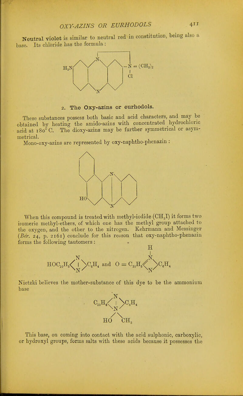 OXY-AZINS OR EURHODOLS 4^1 Neutral violet is similar to neutral red in constitution, being also a base. Its chloride has the formula : -N = I CI 2. The Oxy-azins or eurhodols. These substances possess both basic and acid characters, and may be obtained by heating the amido-azins with concentrated hydrochloric acid at i8o°C. The dioxy-azins may be further symmetrical or asym- metrical. Mono-oxy-azins are represented by oxy-naphtho-phenazin : HO When this compound is treated with methyl-iodide (CHgT) it forms two isomeric methyl-ethers, of which one has the methyl group attached to the oxygen, and the other to the nitrogen. Kehrmann and Messiuger {Ber. 24, p. 2161) conclude for this reason that oxy-naphtho-phenazin forms the following tautomers : • H HOC,oH,<^_|^\c,H, and 0 = C,„H.^^^CA Nietzki believes the mother-substance of this dye to be the ammonium base /\ HO CH, Tliis base, on coming into contact with the acid sulphonic, carboxylic, or hydroxyl groups, forma salts with these acids because it possesses the