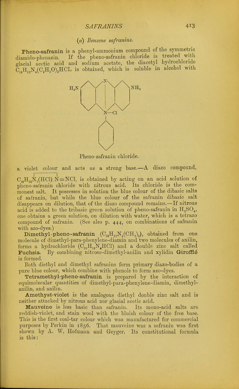 (o) Benzene safranins. Pheno-safranin is a phenyl-ammonium compound of the symmetric diamido-pheiiazin. If the pheno-safranin chloride is treated with glacial acetic acid and sodium acetate, the diacetyl hydrochloride Cj8Hj„NXC2H30)2H:CL is obtained, which is soluble in alcohol with Pheno-safranin chloride. a violet colour and acts as a strong base.—A diazo compound, C,gHi2N3(HCl) N=NC1, is obtained by acting on an acid solution of pheno-safranin chloride with nitrous acid. Its chloride is the com- monest salt. It possesses in solution the blue colour of the dibasic salts of safranin, but while the blue colour of the safranin dibasic salt disappears on dilution, that of the diazo compound remains.—If nitrous acid is added to the tribasic green solution of pheno-safranin in HgSO^, one obtains a green solution, on dilution with water, which is a tetrazo compound of safranin. (See also p. 444, on combinations of safranin with azo-dyes.) Dimethyl-pheno-safranin (Cj8Hi2N4(CHg)j), obtained from one molecule of dimethyl-para-phenylene-diamin and two molecules of anilin, forms a hydrochloride (CjdHjgN^HCl) and a double zinc salt called Puclisia. By combining nitroso-dimethyl-anilin and xylidin Giroffl6 is formed. Both diethyl and dimethyl safranins form primary diazo-bodies of a pure blue colour, which combine with phenols to form azo-dyes. Tetramethyl-pheno-safranin is prepared by the interaction of equimolecular quantities of dimethyl-para-phenylene-diamin, diraethyl- anilin, and anilin. Ametliyst-violet is the analogous diethyl double zinc salt and is neither attacked by nitrous acid nor glacial acetic acid. Mauveine is less basic than safranin. Its mono-acid salts are reddish-violet, and stain wool with the bluish colour of the free base. This is the first coal-tar colour which was manufactured for commercial purposes by Perkin in 1856. That mauveine was a safranin was first shown by A. W. Hofmaun and Geyger. Its constitutional formula is this: