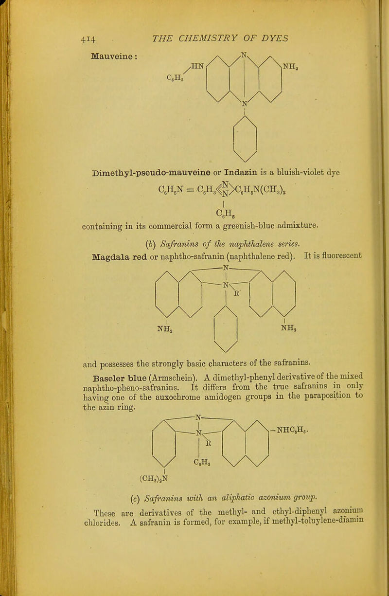 Mauveine: ^ UN NIL Dimethyl-pseudo-mauveine or Indazin is a bluisli-violet dye C„H, containing in its commercial form a greenish-blue admixture. (6) Safranins of the naphthalene series. Magdala red or napbtho-safranin (napbtbalene red). It is fluorescent -N- and possesses tbe strongly basic characters of the safranins. Baseler blue (Armschein). A dimethyl-phenyl derivative of the mixed naphtho-pheno-safranins. It differs from the true safranins in only having one of the auxochrome amidogen groups in the paraposition to the azin ring. -N- -NHaH. (c) Safranins with an aliphatic azonium group. These are derivatives of the methyl- and ethyl-diphenyl azonium chlorides. A safranin is formed, for example, if methyl-toluylene-diamm