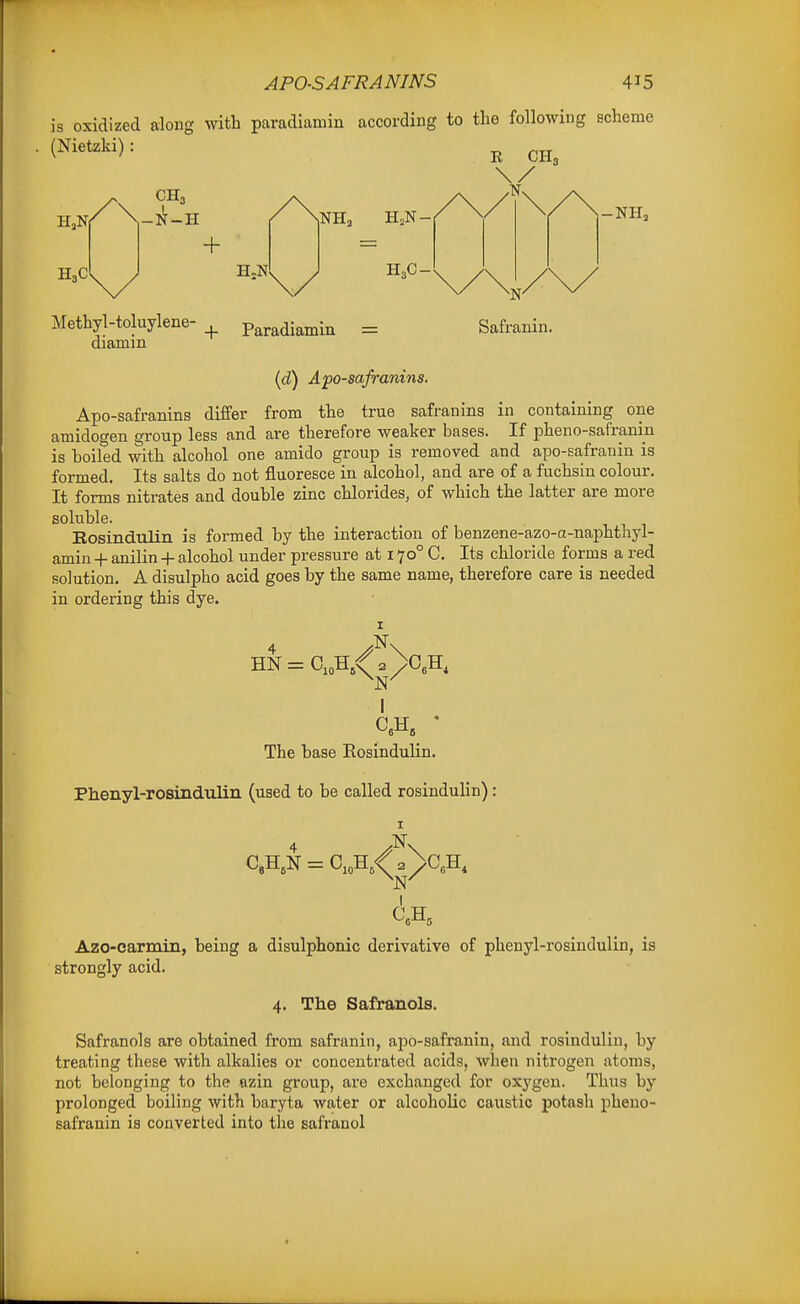 is oxidized along with paradiamin according to the following scheme R CH3 H3C -N-H + H-N H,C- -NH, Safranin. Methyl-toluylene-_^ Paradiamin = diamm (d) A'po-safranins. Apo-safranins differ from the true safranins in containing one amidogen group less and are therefore weaker bases. If pheno-safranin is boiled with alcohol one amido group is removed and apo-safranin is formed. Its salts do not iEuoresce in alcohol, and are of a fuchsin colour. It forms nitrates and double zinc chlorides, of which the latter are more soluble. Rosindulin is formed by the interaction of benzene-azo-a-naphthyl- amin -|- anilin + alcohol under pressure at 170° C. Its chloride forms a red solution. A disulpho acid goes by the same name, therefore care is needed in ordering this dye. The base Rosindulin. Phenyl-rosindulin (used to be called rosindulin): Azo-carmiii, being a disulphonic derivative of phenyl-x'osindulin, is strongly acid. 4. The Safranols. Safranols are obtained from safranin, apo-safranin, and rosindulin, by treating these with alkalies or concentrated acids, when nitrogen atoms, not belonging to the azin group, are exchanged for oxygen. Thus by prolonged boiling with baryta water or alcoholic caustic potash pheno- safranin is converted into the safranol