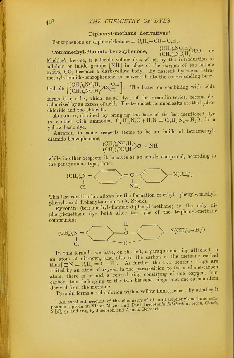 Diphenyl-methane derivatives \ Benzophenone or diphenyl-ketone = C^Hj—CO—CjHg. Tetramethyl-diamido-benzophenone, (CH^'^^NCgH/'^^' MicUer's ketone, is a feeble yellow dye, Which by the introduction of sulphur or imide groups [NH] in place of the oxygen of the ketone group, CO, becomes a dark-yellow body. By nascent hydrogen tetra- methyl-diamido-benzophenone is converted into the corresponding benz- hydrole [|cH IIncS^^^H^] ' '^^^ ^^^^ forms blue salts, which, as all dyes of the rosanilin series, become de- colourized by an excess of acid. The two most common salts are the hydro- chloride and the chloride. Auramin, obtained by bringing the base of the last-mentioned dye in contact with ammonia, C.^H.^Np + HgN = C^H^iNg-i-H.O, is a yellow basic dye. Auramin in some respects seems to be an imide of tetramethyl- diamido-benzophenone, (CH3),NC,H,v ^ j^jj (CHJ^NC^H/^ •whole in other respects it behaves as an amido compound, according to the paraquinone type, thus : (0H3),N=(^^yy-^^^^^^^ Cl NH, This last constitution allows for the formation of ethyl-, phenyl-, methyl- phenyl-, and diphenyl-auramin (A. Stock). Pyronin (tetramethyl-diamido-diphenyl-methane) is the only di- phenyl-methane dye built after the type of the triphenyl-methane compounds: ^ (CH3),N = / )>=fe—<( ^-N(CH3).+HP Cl -0- In this formula we have, on the left, a paraquinone ring attached to an atom of nitrogen, and also to the carbon of the methane radical thusr=N' = CH = C-Hl. As further the two benzene rings are unitedly an atom of oxygen in the paraposition to the methane-carbon atom, there is formed a central ring consisting of one oxygen, four carbon atoms belonging to the two benzene rings, and one carbon atom derived from the methane. , n „i- „ ;f Pyronin forms a red solution with a yellow fluorescence; by alkahes it ^ An excellent account of the chemistiTf dU and t^J^^^l-'^^^S,^^^^^^^^^ pounds is given in Victor Meyer and Paul Jacobsons UhM d. o,gan. Che,me, 2 [a], 54 and 105, by Jacobson and Arnold Eeissert.