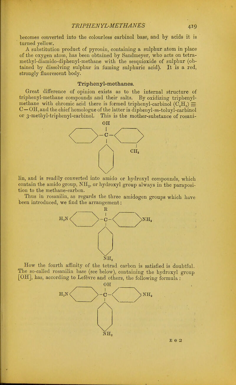 becomes converted into the colourless carbinol base, and by acids it is turned yellow. A substitution product of pyronin, containing a sulpbur atom in place of the oxygen atom, has been obtained by Sandmeyer, who acts on tetra- methyl-diamido-diphenyl-methane with the sesquioxide of sulphur (ob- tained by dissolving sulphur in fuming sulphuric acid). It is a red, strongly fluorescent body. Triphenyl-methanes. Great difference of opinion exists as to the internal structure of triphenyl-methane compounds and their salts. By oxidizing triphenyl- methane with chromic acid there is formed triphenyl-carbinol (CgHj) = C — OH, and the chief homologue of the latter is dipheuyl-?n-toluyl-carbinol or 3-methyl-triphenyl-carbiuol. This is the mother-substance of rosani- OH ■C- CH, lin, and is readily converted into amide or hydroxyl compounds, which contain the amido group, NHg, or hydroxyl group always in the paraposi- tion to the methane-carbon. Thus in rosanilin, as regards the three amidogen groups which have been introduced, we find the arrangement: R C- I How the fourth affinity of the tetrad carbon is satisfied is doubtful. The so-called rosanihn base (see below), containing the hydroxyl group [OH], has, according to Lefevre and others, the following formula : OH NH„ £62