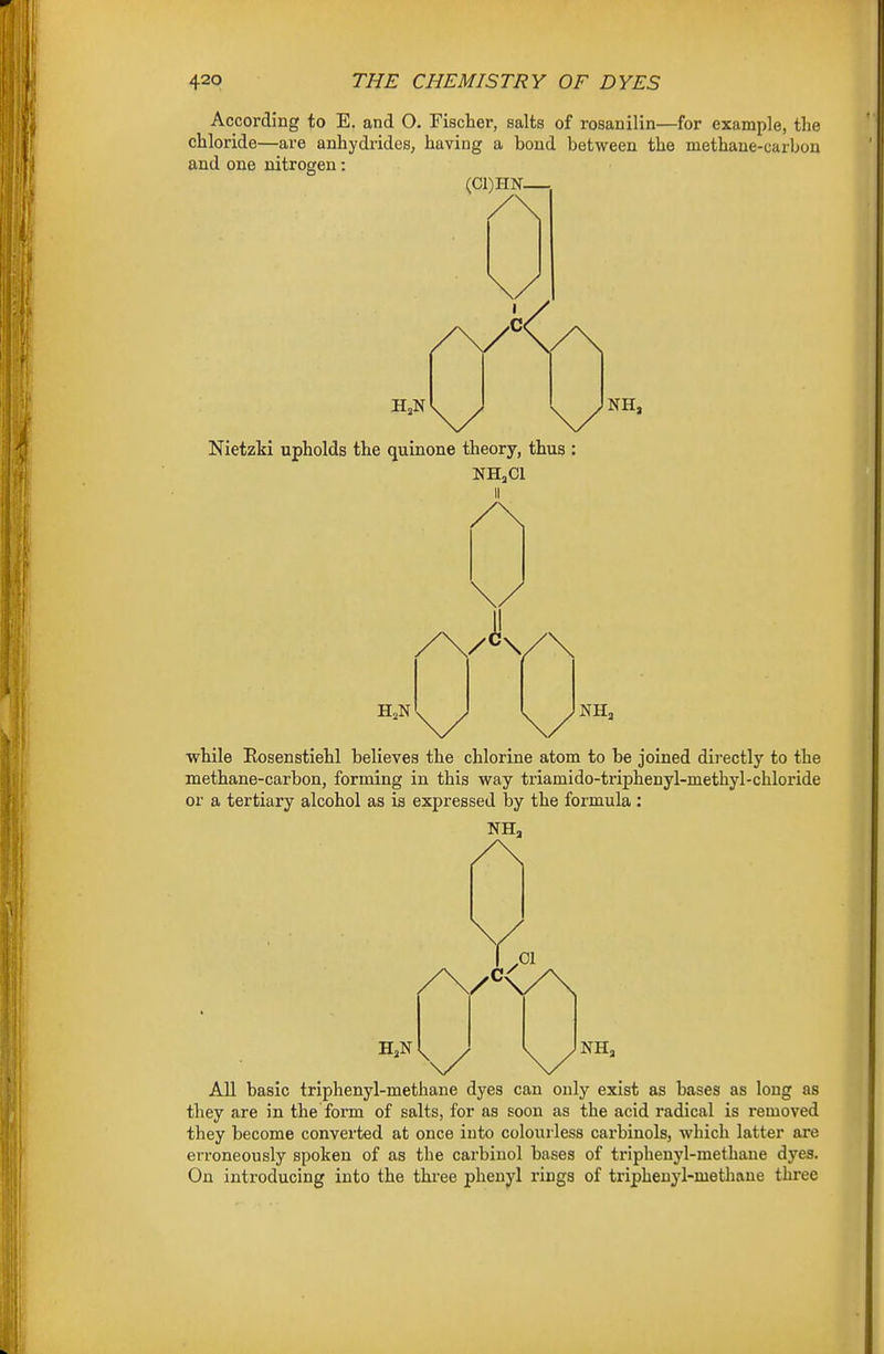 According to E. and O. Fischer, salts of rosanilin—for example, the chloride—are anhydrides, having a bond between the methane-carbon and one nitrogen: (Cl)HN— Nietzki upholds the quinone theory, thus NH»C1 NH, /\/K/\ while Rosenstiehl believes the chlorine atom to be joined directly to the methane-carbon, forming in this way triamido-triphenyl-methyl-chloride or a tertiary alcohol as is expressed by the formula : All basic triphenyl-methane dyes can only exist as bases as long as they are in the form of salts, for as soon as the acid radical is removed they become converted at once into colourless carbinols, which latter are erroneously spoken of as the carbinol bases of triphenyl-methane dyes. On introducing into the three phenyl rings of triphenyl-methane three