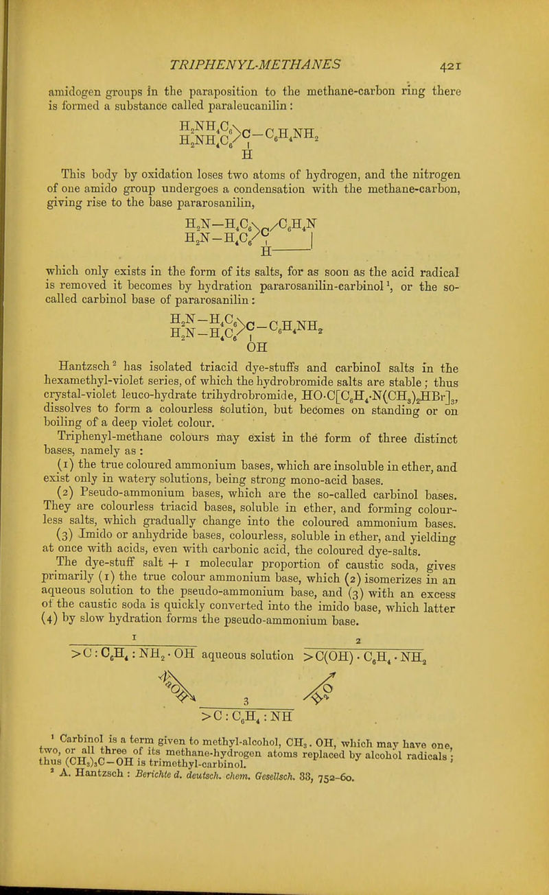 amidogen groups in the paraposition to the methane-carbon ring there is I'ormed a substance called paraleucanilin: H This body by oxidation loses two atoms of hydrogen, and the nitrogen of one amido group undergoes a condensation with the methane-carbon, giving rise to the base pararosanilin, H ' which only exists in the form of its salts, for as soon as the acid radical is removed it becomes by hydration pararosanilin-carbinolor the so- called carbinol base of pararosanilin : OH Hantzsch^ has isolated triacid dye-stuffs and carbinol salts in the hexamethyl-violet series, of which the hydrobromide salts are stable; thus ci-ystal-violet leuco-hydrate trihydrobromide, HO-C[C6H4-N(CH3)2HBr]3, dissolves to form a colourless Solution, but becomes on standing or on boiling of a deep violet colour. Triphenyl-methane colours may exist in the form of three distinct bases, namely as : (1) the true coloured ammonium bases, which are insoluble in ether, and exist only in watery solutions, being strong mono-acid bases. (2) Pseudo-ammonium bases, which are the so-called carbinol bases. They are colourless triacid bases, soluble in ether, and forming colour- less salts, which gradually change into the coloured ammonium bases. (3) Imido or anhydride bases, colourless, soluble in ether, and yielding at once with acids, even with carbonic acid, tbe coloured dye-salts. The dye-stuff salt + i molecular proportion of caustic soda, gives primarily (i) the true colour ammonium base, which (2) isomerizes in an aqueous solution to the pseudo-ammonium base, and (3) with an excess of the caustic soda is quickly converted into the imido base, which latter (4) hy slow hydration forms the pseudo-ammonium base. > ^ ■ CsH^: NH2 • OH aqueous solution > C(OH) • CgH« • NH, >C:C3H,:NH ■ Carbinol is a term given to methyl-alcohol, CK,. OH, which may have one. two, or all three of its methane-hydrogen atoms replaced by alcohol radicals thus (CH3)3G-OH IS tnmothyl-carbinol. ' A. Hantzsch : Berichte d. deutsch. chem. Gesellsch. 33, 752-60.