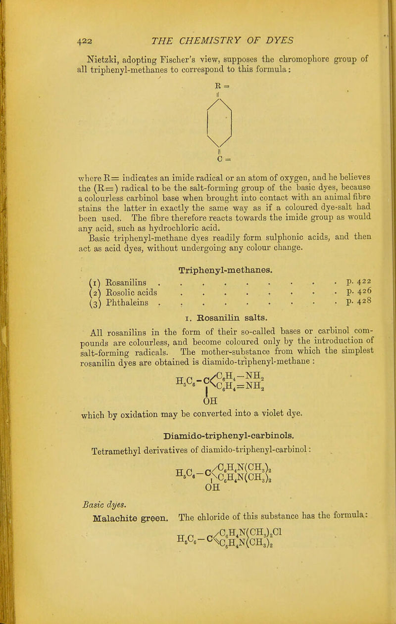 Nietzlci, adopting Fischer's view, supposes the chromophore group of all triphenyl-methanes to correspond to this formula: R = II C = where E= indicates an imide radical or an atom of oxygen, and he believes the (11=) radical to be the salt-forming group of the basic dyes, because a colourless carbinol base when brought into contact with an animal fibre stains the latter in exactly the same way as if a coloured dye-salt had been used. The fibre therefore reacts towards the imide gi-oup as would any acid, such as hydrochloric acid. Basic triphenyl-methane dyes readily form sulphonic acids, and then act as acid dyes, without undergoing any colour change. Triphenyl-methanes. (1) Rosanilins P- 422 (2) Eosolic acids 426 (3) Phthaleins . , P- 428 I. Bosauilin salts. All rosanilins in the form of their so-called bases or carbinol com- pounds are colourless, and become coloured only by the introduction of salt-forming radicals. The mother-substance from which the simplest rosanilin dyes are obtained is diamido-triphenyl-methane : OH which by oxidation may be converted into a violet dye. Diamido-triphenyl-carbinols. Tetramethyl derivatives of diamido-triphenyl-carbinol: /C«H,N(CH3), ,XH.N(CH3), OH Basic dyes. Malachite green. The chloride of this substance has the formula: HA-C^C,H,N(CH3),