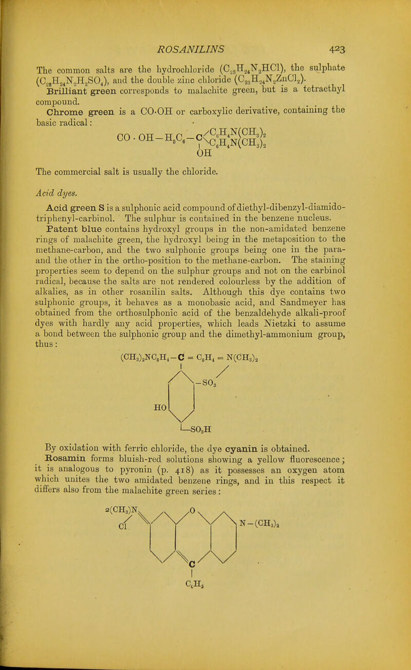 The common salts are the hydrochloride (C,3H2,N2HC1), the sulphate (C.,,H,,N..H,SO,), and the double zinc chloride (CjjgHo.N.ZnC],). Brilliant green corresponds to malachite green, but is a tetraethyl compound. Chrome green is a CO-OH or carboxylic derivative, containing the basic radical: ,/C„H,N(CH3), co.oh-ha-c<£;h;S(ch:): OH The commercial salt is usually the chloride. Acid dyes. Acid green S is a sulplionic acid compound of diethyl-dibenzyl-diamido- triphenyl-carbinol. The sulphur is contained in the benzene nucleus. Patent blue contains hydroxyl groups in the non-amidated benzene rings of maliichite green, the hydroxyl being in the metaposition to the methane-carbon, and the two sulphouic groups being one in the para- and the other in the ortho-position to the methane-carbon. The staining properties seem to depend on the sulphur groups and not on the carbinol ladical, because the salts are not rendered colourless by the addition of alkalies, as in other rosaniliu salts. Although this dye contains two sulplionic gi'oups, it behaves as a monobasic acid, and Sandmeyer has obtained from the orthosulphonic acid of the benzaldehyde alkali-proof dyes with hardly any acid properties, which leads Nietzki to assume a bond between the sulphonic group and the dimethyl-ammonium group, thus: (CH3)2NC6Hi-C = CeHi = NCCHa), -SO3 HO -SO,H By oxidation with ferric chloride, the dye cyanin is obtained. Rosamin forms bluish-red solutions showing a yellow fluorescence; it is analogous to pyronin (p. 418) as it possesses an oxygen atom which unites the two amidated benzene rings, and in this respect it differs also from the malachite green series: 2(CH3)N CI 0 N-(CH3), C I Cells