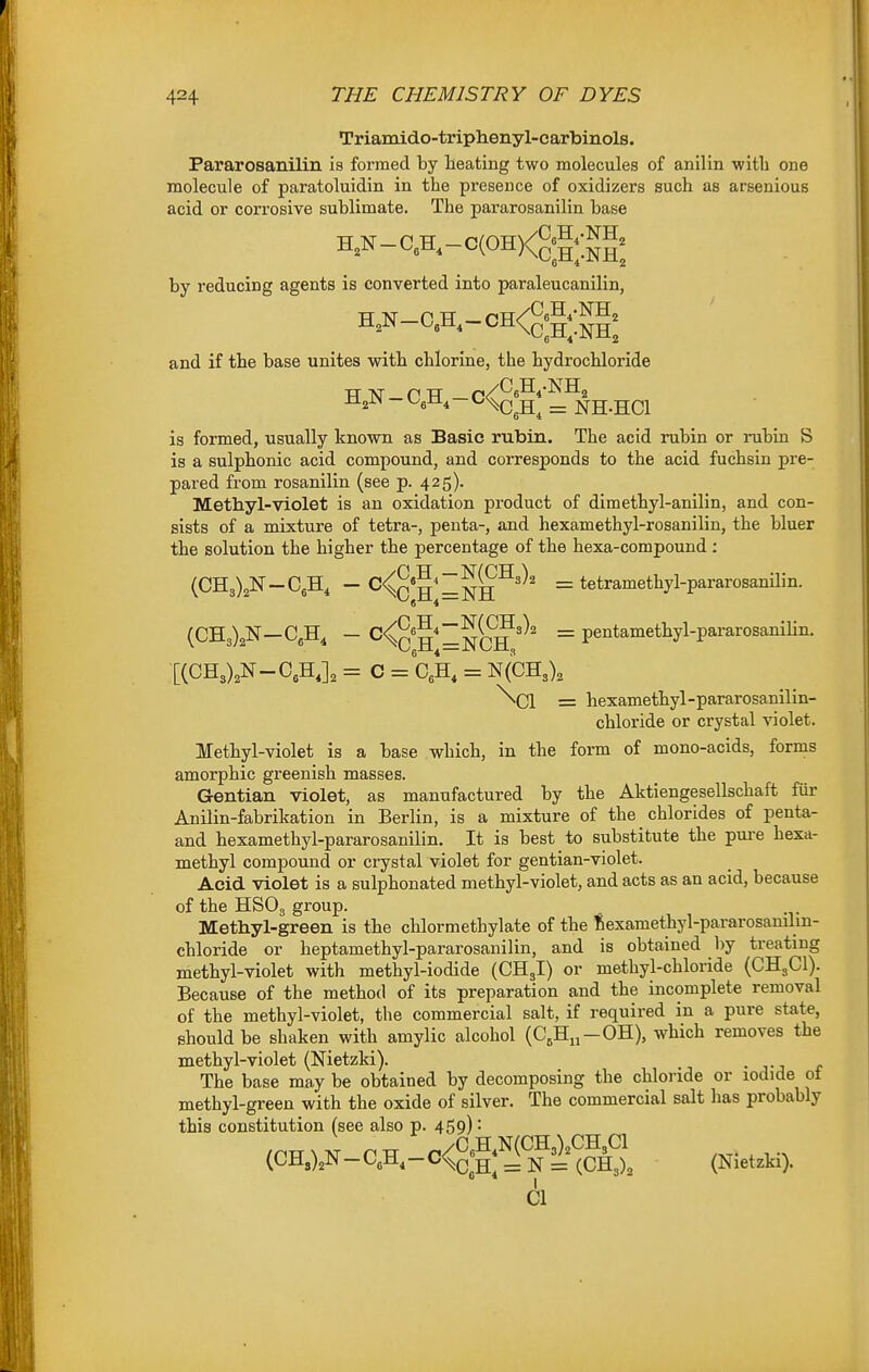 Triamido-triplienyl-carbinols. Pararosanilin is formed by heating two molecules of anilin with one molecule of paratoluidin in the presence of oxidizers such as arsenious acid or corrosive sublimate. The pararosanilin base H,N-CA-c(OH)<g;|;;JJg; by reducing agents is converted into paraleucanilin, and if the base unites with chlorine, the hydrochloride i±^^ - UgU, - ^ NH-HCl is formed, usually known as Basic rubin. The acid rubin or rubin S is a sulphonic acid compound, and corresponds to the acid fuchsin pre- pared from rosanilin (see p. 425). Methyl-violet is an oxidation product of dimethyl-anilin, and con- sists of a mixture of tetra-, penta-, and hexamethyl-rosanilin, the bluer the solution the higher the percentage of the hexa-compound: (CH3)2N-C6H, - C^q'2^~^^^=^2 = tetramethyl-pararosanilin. (CH3)2N—C,H, - H*=NC?'^' ~ pentamethyl-pararosanihn. X(CH3),N-C,H,], = C = CA = N(CH3), \C1 = hexamethyl-pararosanilin- chloride or crystal violet. Methyl-violet is a base which, in the form of mono-acids, forms amorphic greenish masses. Gentian violet, as manufactured by the Aktiengesellschaft fiir Anilin-fabrikation in Berlin, is a mixture of the chlorides of penta- and hexamethyl-pararosanilin. It is best to substitute the pui-e hexa- methyl compound or crystal violet for gentian-violet. Acid violet is a sulphonated methyl-violet, and acts as an acid, because of the HSOg group. Methyl-green is the chlormethylate of the ftexamethyl-pararosanilm- chloride or heptamethyl-pararosanilin, and is obtained by treating methyl-violet with methyl-iodide (CH3I) or methyl-chloride (CH3CI). Because of the method of its preparation and the incomplete removal of the methyl-violet, the commercial salt, if required in a pure state, should be shaken with amylic alcohol (C,Hi,-OH), which removes the methyl-violet (Nietzki). The base may be obtained by decomposing the chloride or iodide ot methyl-green with the oxide of silver. The commercial salt has probably this constitution (see also p. 459) • (CH0^-CA-O<°;gff|'i'^§S. (NletAi). CI