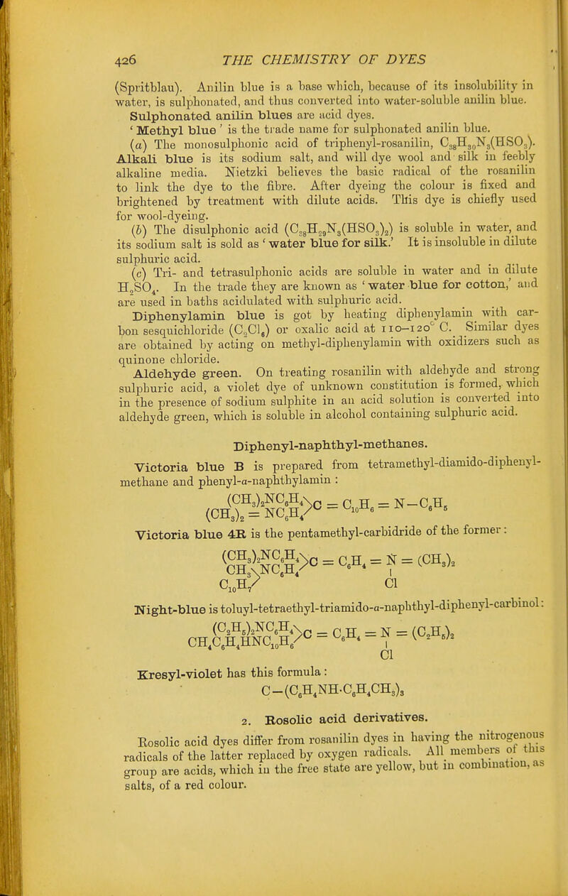 (Spritblau). Anilin blue is a base which, because of its insolubility in water, is sulphonated, and thus converted into water-soluble anilin blue. Sulphonated anilin blues are acid dyes. ' Methyl blue ' is the ti ade name for sulphonated anilin blue. (a) The monosulphonic acid of triphenyl-rosanilin, CsgHg^NgCHSO-j). Alkali blue is its sodium salt, and will dye wool and silk in feebly alkaline media. Nietzki believes the basic radical of the rosanilin to link the dye to the fibre. After dyeing the colour is fixed and brightened by treatment with dilute acids. This dye is chiefly used for wool-dyeing. (6) The disulphonic acid (C„8H2g¥3(HS03)2) is soluble in water, and its sodium salt is sold as ' water blue for silk.' It is insoluble in dilute sulphuric acid. (c) Tri- and tetrasulphonic acids are soluble in water and in dilute HoSO^. In the trade they are known as ' water blue for cotton,' and are used in baths acidulated with sulphuric acid. Diphenylamin blue is got by heating diphenylamin with car- bon sesquichloride (C,,C1,) or oxalic acid at 110-120^ C._ Similar dyes are obtained by acting on methyl-diphenylamin with oxidizers such as quinone chloride. Aldehyde green. On treating rosanilin with aldehyde and strong sulphuric acid, a violet dye of unknown constitution is formed, which in the presence of sodium sulphite in an acid solution is convei ted into aldehyde green, which is soluble in alcohol containing sulphuric acid. Diphenyl-naphthyl-methanes. Victoria blue B is prepared from tetramethyl-diamido-dipbenyl- methane and phenyl-a-napbthylamin : Victoria blue 411 is the pentamethyl-carbidride of the former: C,oH/ CI Night-blue is toluyl-tetraethyl-triamido-a-naphthyl-diphenyl-carbinol: CI Kresyl-violet has this formula: C-(C,H,NH.C,H,CH3)3 2. Bosohc acid derivatives. Rosolic acid dyes digger from rosanilin dyes in having the nitrogenous radicals of the latter replaced by oxygen radicals. All_ members of this group are acids, which iu the free state are yellow, but in combinatiou, as salts, of a red colour.