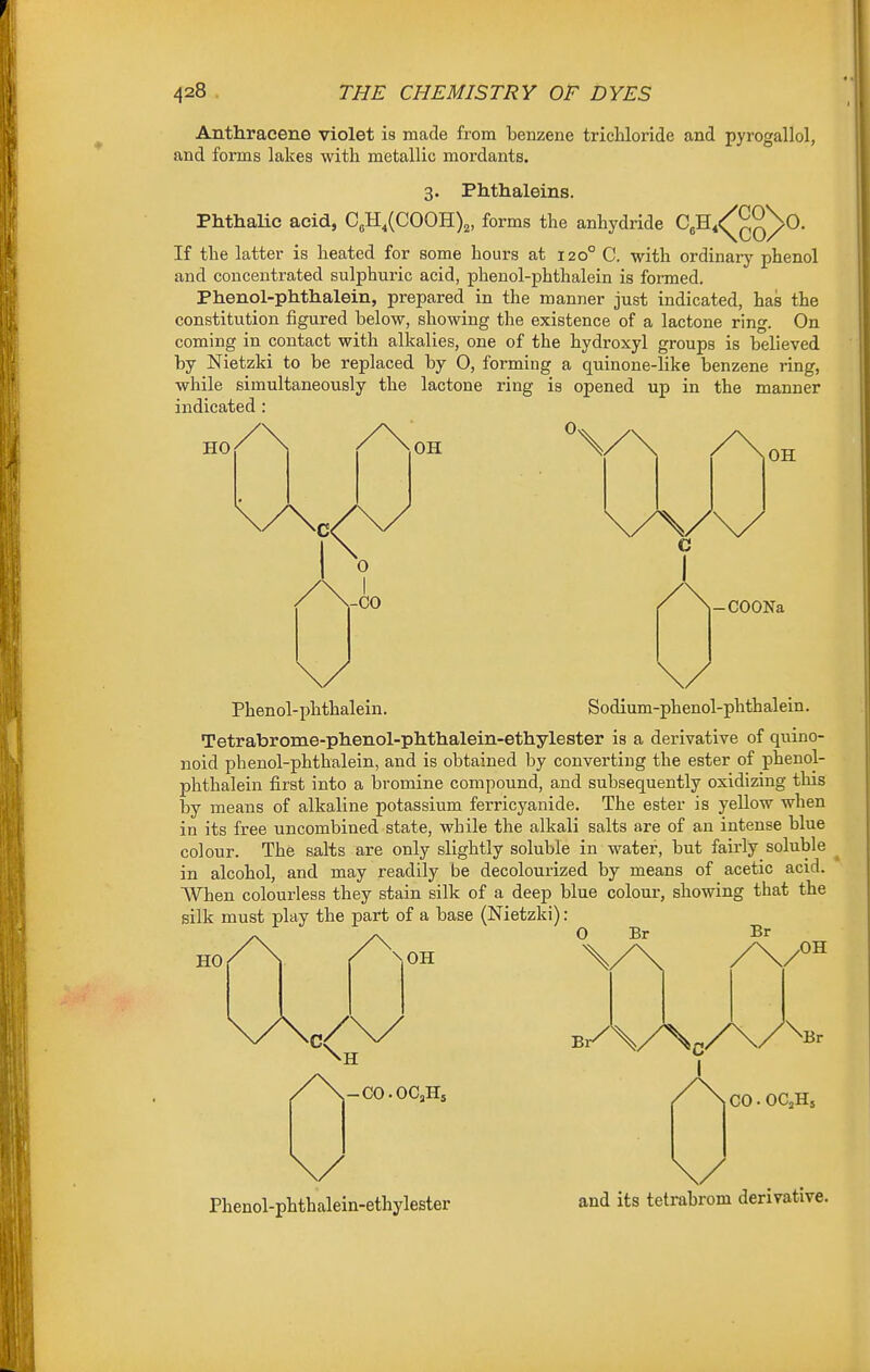 Anthracene violet is made from benzene trichloride and pyrogallol, and forms lakes with metallic mordants. 3. Phthaleins. Phthalic acid, C„H,(C00H)2, forms the anhydride CeH,<(^^^^0. If the latter is heated for some hours at 120° C. with ordinary phenol and concentrated sulphuric acid, phenol-phthalein is formed. Phenol-phthalein, prepared in the manner just indicated, has the constitution figured below, showing the existence of a lactone ring. On coming in contact with alkalies, one of the hydroxyl groups is believed by Nietzki to be replaced by O, forming a quinone-like benzene ring, while simultaneously the lactone ring is opened up in the manner indicated : H0/\ /\0H %/\ /\oH C 0 I -co -COONa Phenol-phthalein. Sodium-phenol-phthalein. Tetrabrome-phenol-phthalein-etliylester is a derivative of quino- noid phenol-phthalein, and is obtained by converting the ester of phenol- phthalein first into a bromine compound, and subsequently oxidizing this by means of alkaline potassium ferricyanide. The ester is yellow when in its free uncombined state, while the alkali salts are of an intense blue colour. The salts are only slightly soluble in water, but fairly soluble in alcohol, and may readily be decolourized by means of acetic acid. When colourless they stain silk of a deep blue colour, showing that the silk must play the part of a base (Nietzki) : 0 Br HO Br \0H OH H -CO-OCJI. I GO.OCaHs Phenol-phthalein-ethylester and its tetrabrom derivative.