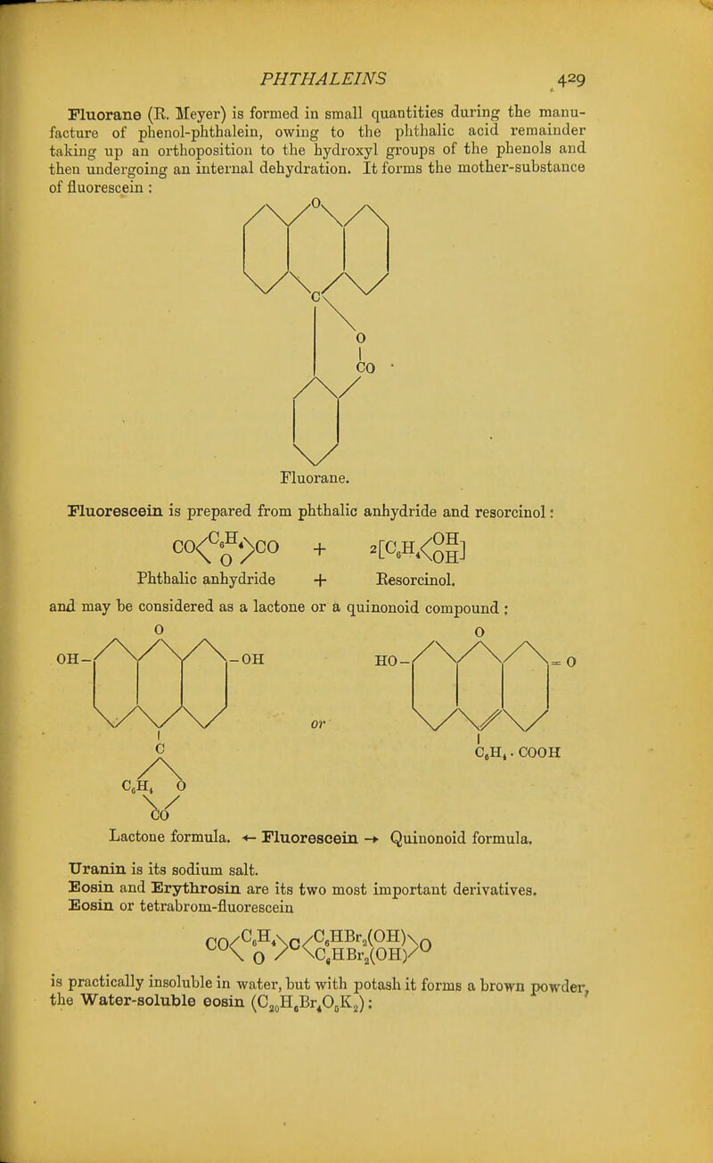 PHTHALEINS Fluorane (R. Meyer) is formed in small quantities during the manu- facture of phenol-phthalein, owing to the phthalic acid remainder taking up an orthoposition to the hydroxyl groups of the phenols and then undergoing an internal dehydration. It forms the mother-substance of fluorescein : O I CO Fluorane. riuoreseein is prepared from phthalic anhydride and resoroinol: CO/^8H«\co \ O / Phthalic anhydride + Eesorcinol. and may be considered as a lactone or a quinonoid compound : OH- -OH HO- or = O I C.Hi. COOH V Lactone formula. Fluorescein -*■ Quinonoid formula. trranin is its sodium salt. Eosin and Erythrosin are its two most important derivatives. Eosiu or tetrabrom-fluorescein \ O / \C,HBr2(0H)/^ is practically insoluble in water, but with potash it forms a brown powder the Water-soluble eosin (Cj^H.Br^OoK^): '