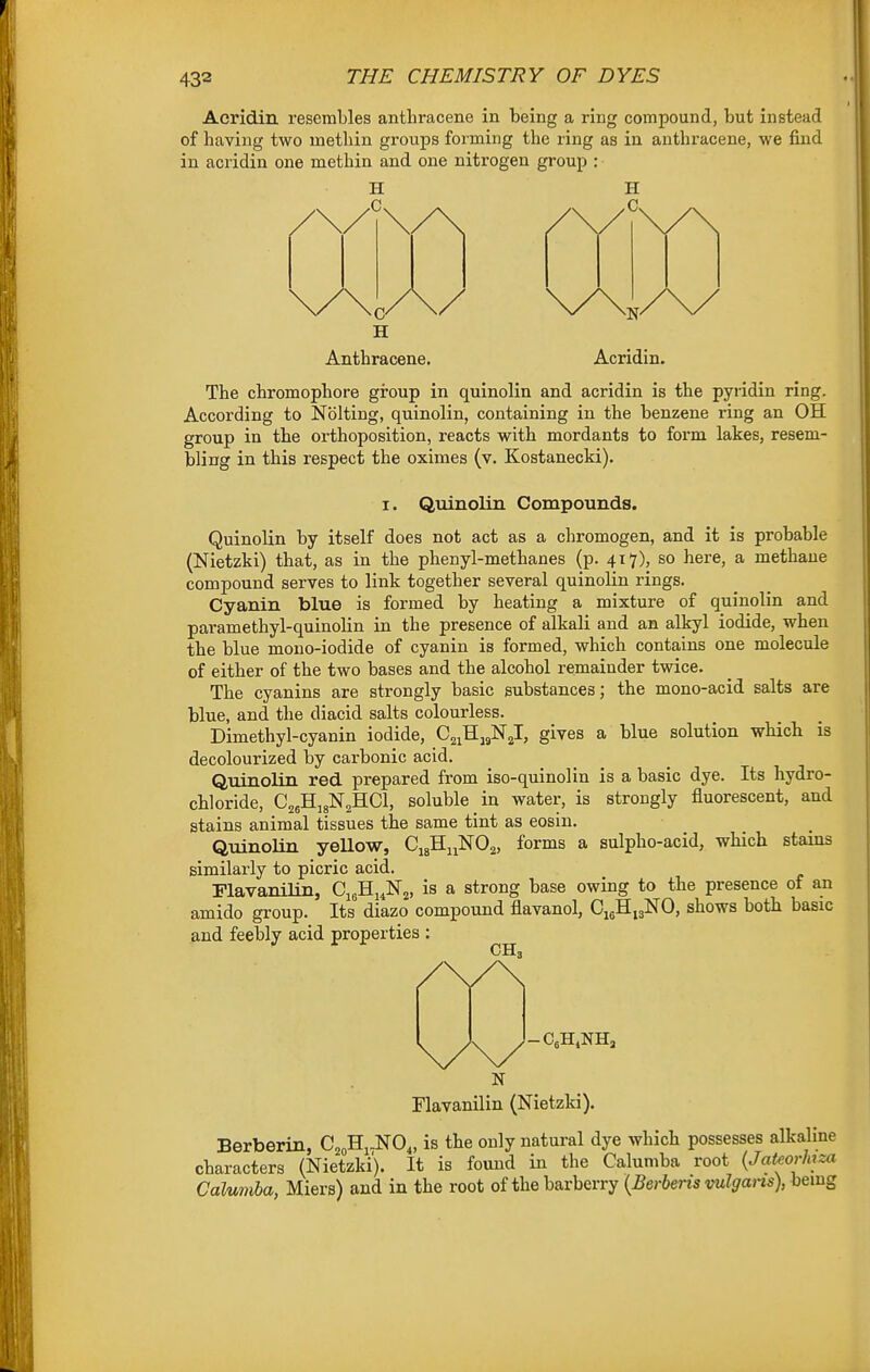 Acridin resembles anthracene in being a ring compound, but instead of having two methin groups forming the ring as in anthracene, we find in acridin one methin and one nitrogen group : O H Anthracene. Acridin. The chromophore group in quinolin and acridin is the pyridin ring. According to Nolting, quinolin, containing in the benzene ring an OH group in the orthoposition, reacts with mordants to form lakes, resem- bling in this respect the oximes (v. Kostanecki). I. Quinolin Compounds. Quinolin by itself does not act as a chromogen, and it is probable (Nietzki) that, as in the phenyl-methanes (p. 417), so here, a methane compound serves to link together several quinolin rings. Cyanin blue is formed by heating a mixture of quinolin and paramethyl-quinolin in the presence of alkali and an alkyl iodide, when the blue mono-iodide of cyanin is formed, which contains one molecule of either of the two bases and the alcohol remainder twice. The cyanins are strongly basic substances; the mono-acid salts are blue, and the diacid salts colourless. Dimethyl-cyanin iodide, C^iHjglSrj, gives a blue solution which is decolourized by carbonic acid. Quinolin red prepared from iso-quinolin is a basic dye. Its hydro- chloride, CjjHjgNaHCl, soluble in water, is strongly fluorescent, and stains animal tissues the same tint as eosin. Quinolin yellow, CigHi^NOa, forms a sulpho-acid, which stains similarly to picric acid. Plavanilin, CieHi.Njj, is a strong base owing to the presence of an amido group. Its diazo compound flavanol, CigHijNO, shows both basic and feebly acid properties : CH. N Flavanilin (Nietzki). Berberin, CjoHi^NO,, is the only natural dye which possesses alkaline characters (Nietzki). It is found in the Calumba root {Jateorhza Calumha, Miers) and in the root of the barberry (^er^em vw^^-ans), being